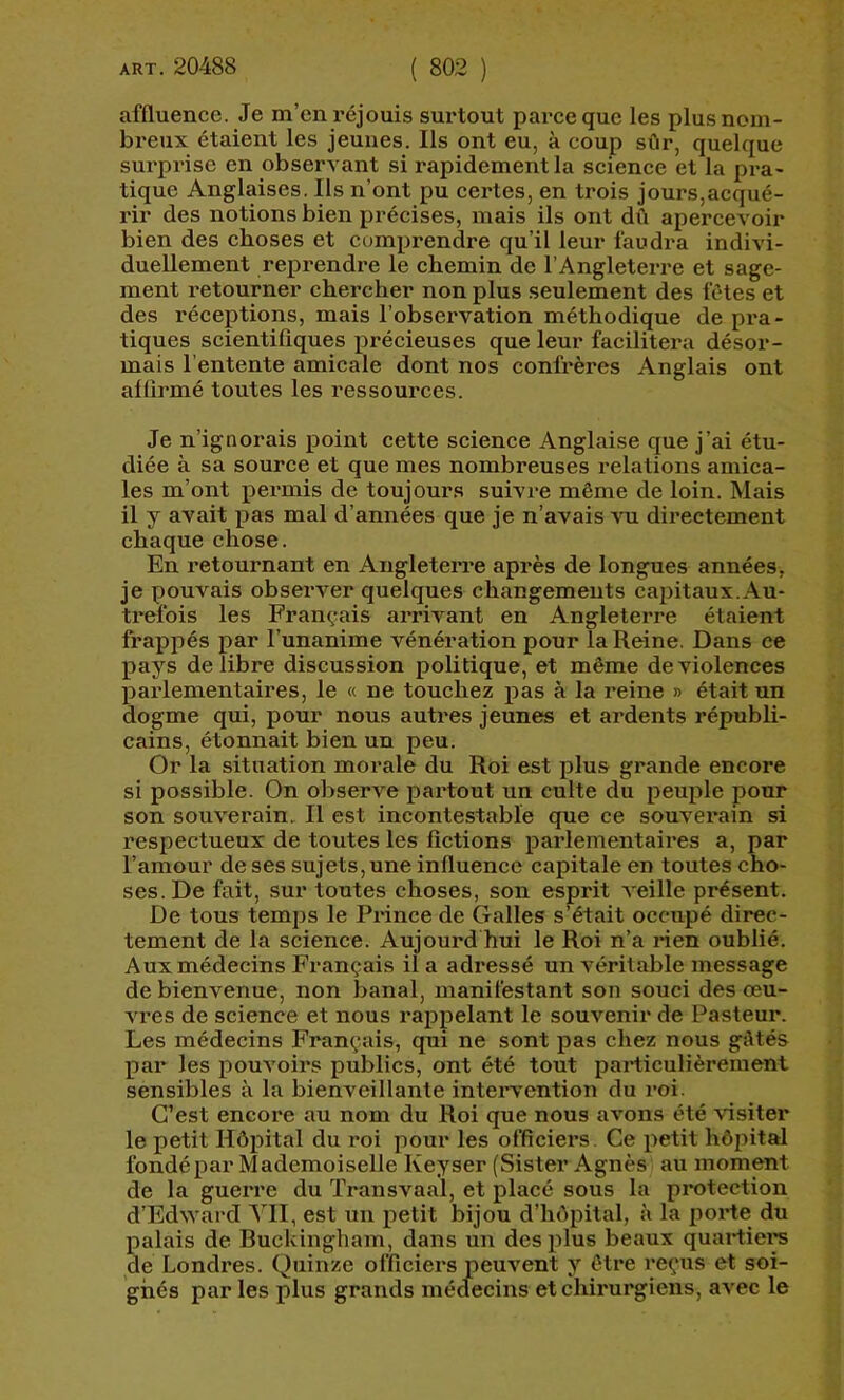 affluence. Je m’en réjouis surtout parce que les plus nom- breux étaient les jeunes. Ils ont eu, à coup sûr, quelque surprise en observant si rapidement la science et la pra- tique Anglaises. Ils n’ont pu certes, en trois jours,acqué- rir des notions bien précises, mais ils ont dû apercevoir bien des choses et comprendre qu’il leur faudra indivi- duellement rejDrendre le chemin de l’Angleterre et sage- ment retourner chercher non plus seulement des fêtes et des réceptions, mais l’observation méthodique de pra- tiques scientifiques précieuses que leur facilitera désor- mais l’entente amicale dont nos confrères Anglais ont affirmé toutes les ressources. Je n’ignorais point cette science Anglaise que j’ai étu- diée à sa source et que mes nombreuses relations amica- les m’ont permis de toujours suivre même de loin. Mais il y avait pas mal d’années que je n’avais vu directement chaque chose. En retournant en Angleterre api*ès de longues années, je pouvais observer quelques changements capitaux. Au- trefois les Français arrivant en Angleterre étaient frappés par l’unanime vénération pour la Reine, Dans ce pays de libre discussion politique, et même de violences parlementaires, le « ne touchez pas à la reine » était un dogme qui, pour nous autres jeunes et ardents républi- cains, étonnait bien un peu. Or la situation morale du Roi est plus grande encore si possible. On observe partout un culte du peuple pour son souverain. Il est incontestable que ce souverain si respectueux de toutes les fictions parlementaires a, par l’amour de ses sujets, une influence capitale en toutes cho- ses. De fait, sur toutes choses, son esprit veille présent. De tous temps le Prince de Galles s’était occupé direc- tement de la science. Aujourd hui le Roi n’a rien oublié. Aux médecins Français il a adressé un véritable message de bienvenue, non banal, manifestant son souci des œu- vi’es de science et nous rappelant le souvenir de Pasteur. Les médecins Français, qui ne sont pas chez nous gAtés par les pouvoirs publics, ont été tout particulièrement sensibles à la bienveillante intervention du roi. C’est encore au nom du Roi que nous avons été visiter le petit Hôpital du roi pour les officiers. Ce petit hôjîital fondé par Mademoiselle Keyser (Sister Agnès au moment de la gueiTe du Transvaal, et placé sous la protection d’Edward ATI, est un petit bijou d’hôpital, à la porte du palais de Ruckingliam, dans un desifius beaux quartier de Londres. Quinze officiers peuvent y être reçus et soi- gnés par les plus grands médecins et chirurgiens, avec le