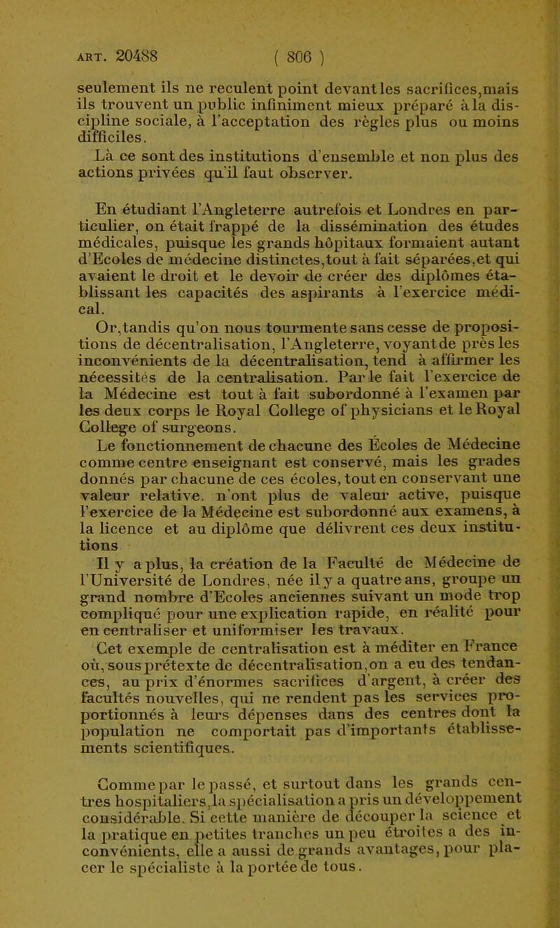 seulement ils ne reculent point devant les sacrifices,mais ils trouvent un public infiniment mieux préparé à la dis- cipline sociale, à l’acceptation des récries plus ou moins difficiles. Là ce sont des institutions d’ensemble et non plus des actions privées qu’il faut observer. En étudiant l’Angleterre autrefois et Londres en par- ticulier, on était frappé de la dissémination des études médicales, puisque les grands hôpitaux formaient autant d’Ecoles de médecine distinctes,tout à fait séparées,et qui avaient le droit et le devoir de créer des diplômes éta- blissant les capacités des aspirants à l’exercice médi- cal. Or,tandis qu’on nous tourmente sans cesse de proposi- tions de décentralisation, l’Angleterre, voyant de près les inconvénients de la décentralisation, tend à affii’mer les nécessités de la centralisation. Par le fait l’exercice de la Médecine est tout à fait subordonné à l’examen par les deux corps le Royal College of physicians et le Royal College of surgeons. Le fonctionnement de chacune des Écoles de Médecine comme centre enseignant est conservé, mais les grades donnés par chacune de ces écoles, tout en conservant une valeur relative, n’ont plus de valeur active, puisque l’exercice de la Médecine est subordonné aux examens, à la licence et au diplôme que délivrent ces deux institu- tions Il y a plus, la création de la Faculté de Médecine de l’Université de Londres, née il y a quatre ans, groupe un grand nombre d'Ecoles anciennes suivant un mode ti'op compliqué pour une explication rapide, en réalité pour en centraliser et uniformiser les travaux. Cet exemple de centralisation est à méditer en France où, sous pi'étexte de décentralisation,on a eu des tendan- ces, au prix d’énormes sacrifices d’argent, à créer des facultés nouvelles, qui ne rendent pas les services pro- portionnés à leurs dépenses dans des centres dont la population ne comportait pas d’importants établisse- ments scientifiques. Gomme par le passé, et surtout dans les grands cen- ti’es hospitaliers,1a spécialisation a pris un développement considérable. Si cette manière de découper la science et la pratique en petites tranches un peu étroites a des in- convénients, elle a aussi de grands avantages, pour pla- cer le spécialiste à la portée de tous.