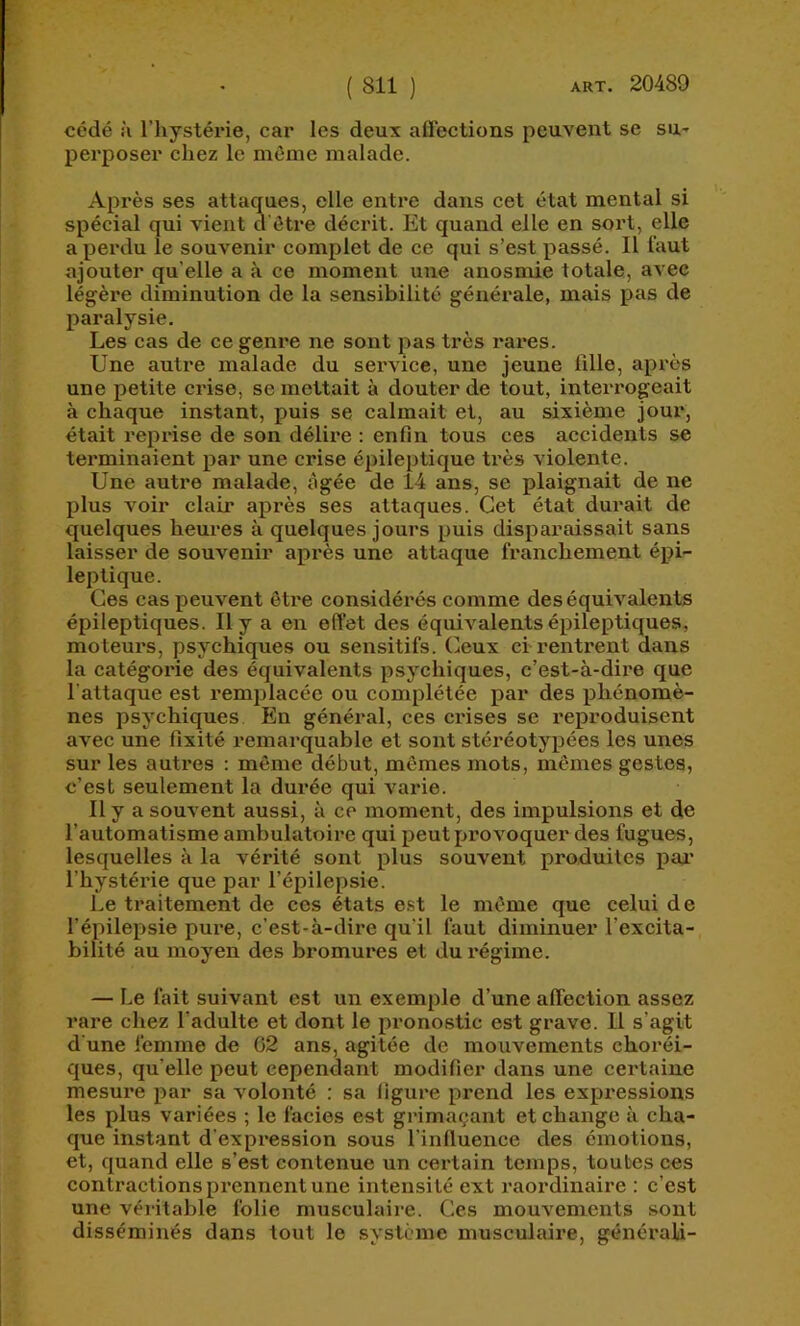 cédé :i l’hystéide, car les deux aflections peuvent se sU' perposer chez le même malade. Après ses attaques, elle entre dans cet état mental si spécial qui vient d'ôtre décrit. Et quand elle en sort, elle a perdu le souvenir complet de ce qui s’est passé. Il faut ajouter qu’elle a à ce moment une anosmie totale, avec légère diminution de la sensibilité générale, mais pas de paralysie. Les cas de ce genre ne sont pas très rares. Une autre malade du service, une jeune 1111e, après une petite crise, se mettait à douter de tout, interrogeait à chaque instant, puis se calmait et, au sixième jour, était reprise de son délire ; enfin tous ces accidents se terminaient par une crise épileptique très violente. Une autre malade, âgée de 14 ans, se plaignait de ne plus voir clair après ses attaques. Cet état durait de quelques heures à quelques jours puis disparaissait sans laisser de souvenir après une attaque franchement épi- leptique. Ces cas peuvent être considérés comme des équivalents épileptiques. Il y a en effet des équivalents épileptiques, moteurs, psychiques ou sensitifs. Ceux ci rentrent dans la catégorie des équivalents psychiques, c’est-à-dire que l'attaque est remplacée ou complétée par des phénomè- nes psychiques En général, ces crises se reproduisent avec une fixité remarquable et sont stéréotypées les unes sur les autres : même début, mêmes mots, mêmes gestes, c’est seulement la durée qui varie. Il y a souvent aussi, à ce moment, des impulsions et de l’automatisme ambulatoire qui peut provoquer des fugues, lesquelles à la vérité sont plus souvent produites pai’ l’hystérie que par l’épilepsie. Le traitement de ces états est le même que celui de l’épilepsie pure, c’est-à-dire qu’il faut diminuer l’excita- bilité au moyen des bromures et du régime. — Le fait suivant est un exemple d’une affection assez rare chez l’adulte et dont le pronostic est grave. Il s’agit d'une femme de 02 ans, agitée de mouvements choréi- ques, qu’elle peut cependant modifier dans une certaine mesure par sa volonté : sa figure prend les expi’essions les plus variées ; le faciès est grimaçant et change à cha- que instant d’expression sous l’influence des émotions, et, quand elle s’est contenue un certain temps, toutes ces contractions prennent une intensité ext l'aordinaire : c’est une véritable folie musculaire. Ces mouvements sont disséminés dans tout le système musculaire, générali-