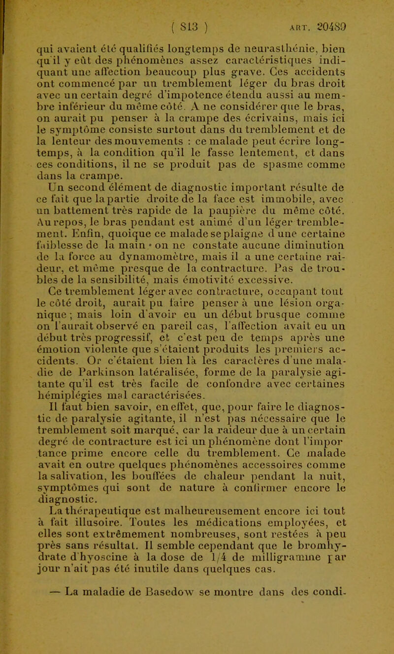 qui avaient été qualifiés longtemps de neurasthénie, bien qu'il y eût des phénomènes assez caractéristiques indi- quant une aftection beaucoup plus grave. Ces accidents ont commencé par un tremblement léger du bras droit avec un certain degré d’impotence étendu aussi au mem- bre inférieur du môme côté. A ne considérer que le bras, on aurait pu penser à la crampe des écrivains, mais ici le symptôme consiste surtout dans du tremblement et de la lenteur des mouvements : ce malade peut écrire long- temps, à la condition qu’il le fasse lentement, et dans ces conditions, il ne se produit pas de spasme comme dans la crampe. Un second élément de diagnostic important résulte de ce fait que lapartie droite de la face est immobile, avec un battement très rapide de la paupière du même côté. Au repos, le bras pendant est animé d’un léger tremble- ment. Enfin, quoique ce malade se plaigne dune certaine faiblesse de la main • on ne constate aucune diminution de la force au dynamomètre, mais il a une certaine rai- deur, et môme presque de la contracture. Pas de trou- bles de la sensibilité, mais émotivité excessive. Ce tremblement léger avec contracture, occupant tout le côté droit, aurait pu faire penser à une lésion orga- nique ; mais loin d’avoir eu un début brusque comme on l’aurait observé en pareil cas, l'alfection avait eu un début très progressif, et c’est peu de temps après une émotion violente que s’étaient produits les premiers ac- cidents. Or c’étaient bien là les caractères d’une mala- die de Parkinson latéralisée, forme de la paralysie agi- tante qu’il est très facile de confondre avec certaines hémiplégies mnl caractérisées. Il faut bien savoir, enefl’et, que, pour faire le diagnos- tic de paralysie agitante, il n’est pas nécessaire que le tremblement soit marqué, car la raideur due à un certain degré de contracture est ici un phénomène dont l’impor tance prime encore celle du tremblement. Ce malade avait en outre quelques phénomènes accessoires comme la salivation, les bouffées de chaleur pendant la nuit, symptômes qui sont de nature à confirmer encore le diagnostic. La thérapeutique est malheureusement encore ici tout à fait illusoire. Toutes les médications employées, et elles sont extrêmement nombreuses, sont restées à peu pi’ès sans résultat. Il semble cependant que le bromhy- drate d'hyoscine à la dose de 1/4 de milligramme par jour n’ait pas été inutile dans quelques cas. — La maladie de BasedoAv se montre daias des condi-