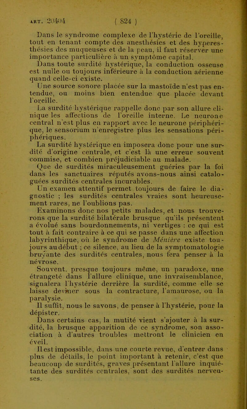 Dans le syndrome complexe de l’hyslérie de l’oreille, tout en tenant compte des anesthésies et des hyperes- thésies des muqueuses et de la peau, il faut réserver une importance particulière à un symptôme capital. Dans toute surdité hystérique, la conduction osseuse est nulle ou toujours inférieure à la conduction aérienne quand celle-ci existe. Une source sonore placée sur la mastoïde n’est pas en- tendue, ou moins bien entendue que placée devant l'oreille. La surdité hystérique rappelle donc par son allure cli- nique les affections de l’oreille interne. Le neurone central n’est plus en rapport avec le neurone périphéri- que, le sensorium n’enregistre plus les sensations péri- phériques. La surdité hystérique en imposera donc pour une sur- dité d’origine centrale, et c’est là une erreur souvent commise, et combien préjudiciable au malade. Que de surdités miraculeusement guéries par la foi dans les sanctuaires réputés avons-nous ainsi catalo- guées surdités centrales incurables. Un examen attentif permet toujours de faire le dia- gnostic ; les surdités centrales A'raies sont heureuse- ment rai'es, ne l’oublions pas. Examinons donc nos petits malades, et nous trouve- rons que la surdité bilatérale brusque qu’ils présentent a évolué sans bourdonnements, ni vertiges : ce qui est tout à fait contraire à ce qui se passe dans une affection labyrinthique, où le syndrome de Ménière existe tou- jour.s audébut ; ce silence, au lieu de la symptomatologie bruyante des surdités centrales, nous fera penser à la névrose. Souvent, presque toujoiirs môme, un paradoxe, une étrangeté dans l’allure clinique, une invraisemblance, signalera l'hystérie derrière la surdité, comme elle se laisse deviner sous la contracture, l’amaurose, ou la paralysie. Il suffit, nous le savons, de penser à l’hystérie, pour la dépister. Dans certains cas, la mutité vient s’ajouter à la sur- dité, la brusque apparition de ce syndrome, son asso- ciation à d’autres troubles mettront le clinicien en éveil. Il est impossible, dans une courte revue, d'entrer dans plus de détails, le point important à retenir, c’est que beaucoup de surdités, graves présentant l’allure inquié- tante des surdités centrales, sont des surdités nerveu- ses.