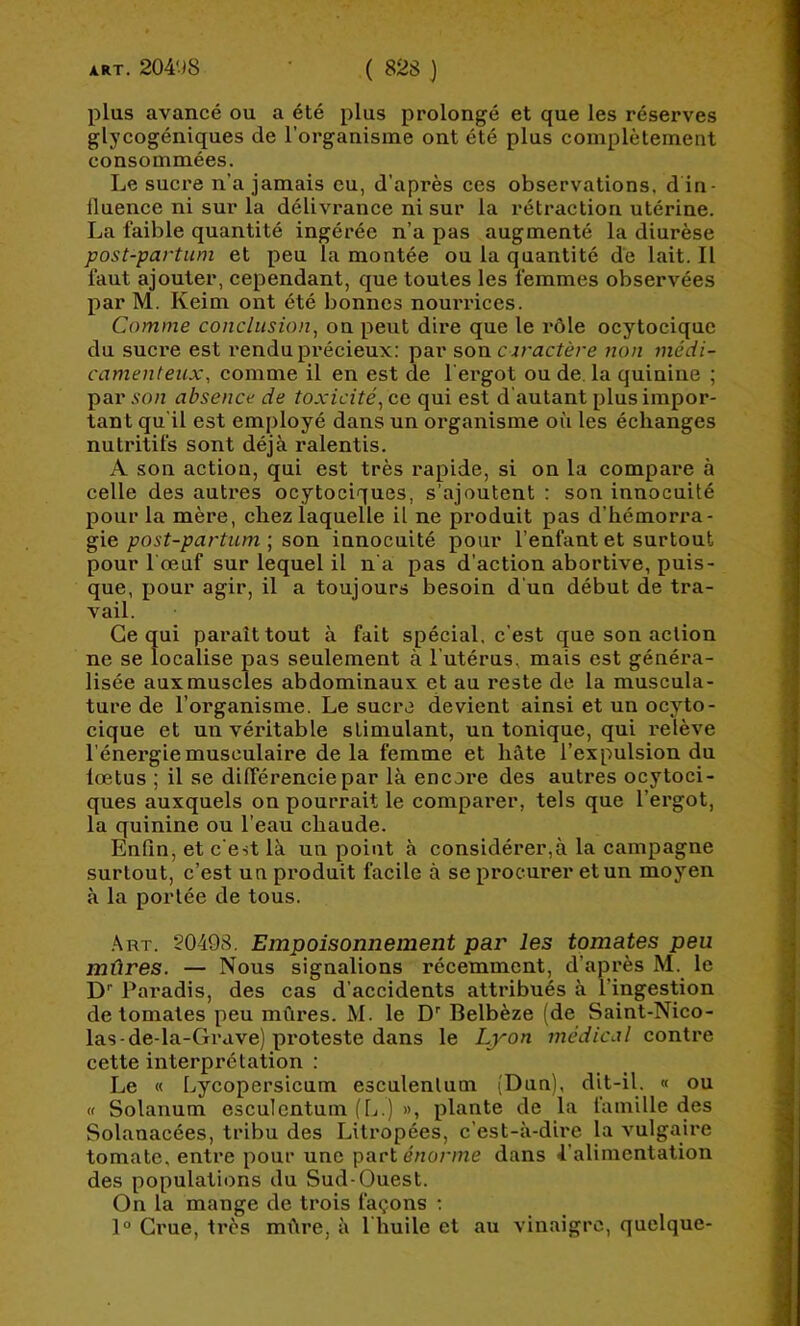 plus avancé ou a été plus prolongé et que les réserves glycogéniques de l’organisme ont été plus complètement consommées. Le sucre n’a jamais eu, d’après ces observations, d in- fluence ni sur la délivrance ni sur la rétraction utérine. La faible quantité ingérée n’a pas augmenté la diurèse post-partum et peu la montée ou la quantité de lait. Il faut ajouter, cependant, que toutes les femmes observées par M. Keim ont été bonnes nourrices. Comme conclusion, on peut dire que le rôle ocytocique du sucre est rendu précieux: par son caractère non médi- camenteux, comme il en est de l’ergot ou de. la quinine ; par A’o/2 absence de toxicité, ce qui est d'autant plus impor- tant qu'il est employé dans un organisme où les échanges nutritifs sont déjà ralentis. A son action, qui est très rapide, si on la compare à celle des autres ocytociques, s’ajoutent : son innocuité pour la mère, chez laquelle il ne produit pas d’hémorra- gie post-pai'tum ; son innocuité pour l’enfant et surtout pour l’œuf sur lequel il n'a pas d’action abortive, puis- que, pour agir, il a toujours besoin d’un début de tra- vail. Ce qui paraît tout à fait spécial, c'est que son action ne se localise pas seulement à l’utérus, mais est généra- lisée aux muscles abdominaux et au reste de la muscula- ture de l’organisme. Le sucre devient ainsi et un ocjdo- cique et un véritable stimulant, un tonique, qui relève l'énergie musculaire de la femme et hâte l’expulsion du lœtus ; il se dilférenciepar là encore des autres ocytoci- ques auxquels on pourrait le comparer, tels que l’ergot, la quinine ou l’eau chaude. Enfin, et c’est là un point à considérer,à la campagne surtout, c’est un produit facile à se procurer et un moyen à la portée de tous. ,\rt. 20498, Empoisonnement par les tomates peu mûres. — Nous signalions récemment, d’après M. le D’’ Paradis, des cas d’accidents attribués à l’ingestion de tomates peu mûres. M. le D’’ Belbèze (de Saint-Nico- las-de-la-Grave) proteste dans le L/yon médical contre cette interprétation ; Le « Lycopersicum esculentum (Dun), (f Solanum esculentum (L.) », plante de la famille des Solanacées, tribu des Litropées, c’est-à-dire la vulgaire tomate, entre pour une part énorme dans 4’alimentation des populations du Sud-Ouest. On la mange de trois façons ; 1° Crue, très mûre, à l huile et au vinaigre, quelque-