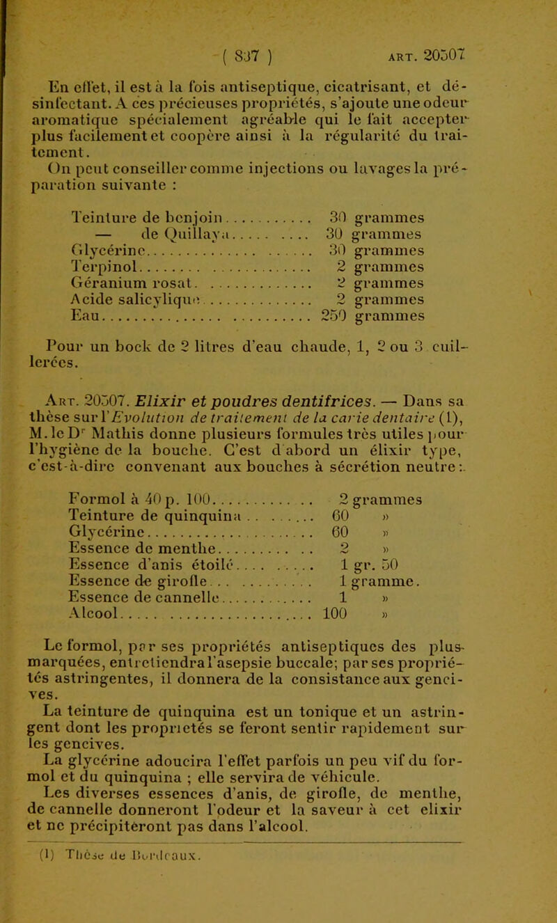 En cll'et, il est à la fois antiseptique, cicatrisant, et dé- sinlcctant. A ces précieuses propriétés, s’ajoute une odeur aromatique spécialement agréab-le qui le lait accepter plus facilement et coopère ainsi à la régularité du trai- tement. On peut conseiller comme injections ou lavages la pré- paration suivante : Teinture de benjoin 30 grammes — de Quillaya 30 grammes Glycérine 30 grammes Terpinol 2 grammes Géranium rosat 2 grammes Acide salicylique 2 grammes Eau 250 grammes Pour un bock de 2 litres d’eau ehaude, 1, 2 ou 3 cuil- lerées. Art. 20507. Elixir et poudres dentifrices. — Dans sa thèse suri’Evolution de traitement de la carie dentaire (1), M.leD Matbis donne plusieurs formules très utiles jiour l’hj'giène de la bouche. C’est d abord un élixir type, c’est-à-dire convenant aux bouches à sécrétion neutre;. Formol à 40 p. 100 2 grammes Teinture de quinquina 60 >> Glycérine 60 » Essenee de menthe 2 » Essence d’anis étoilé 1 gr. 50 Essence d« girofle . 1 gramme. Essence de cannelle 1 » -\lcool 100 » Le formol, par ses propriétés antiseptiques des plus- marquées, entretiendra l'asepsie buceale; par scs proprié- tés astringentes, il donnera de la consistance aux genci- ves. La teinture de quinquina est un tonique et un astrin- gent dont les propriétés se feront sentir rapidement sur Tes gencives. La glycérine adoucira l’effet parfois un peu vif du for- mol et du quinquina ; elle servira de véhicule. Les diverses essences d’anis, de girofle, de menthe, de cannelle donneront l'odeur et la saveur à cet élixir et ne précipiteront pas dans l’alcool. (1) Tliéjc de lîordcaux.