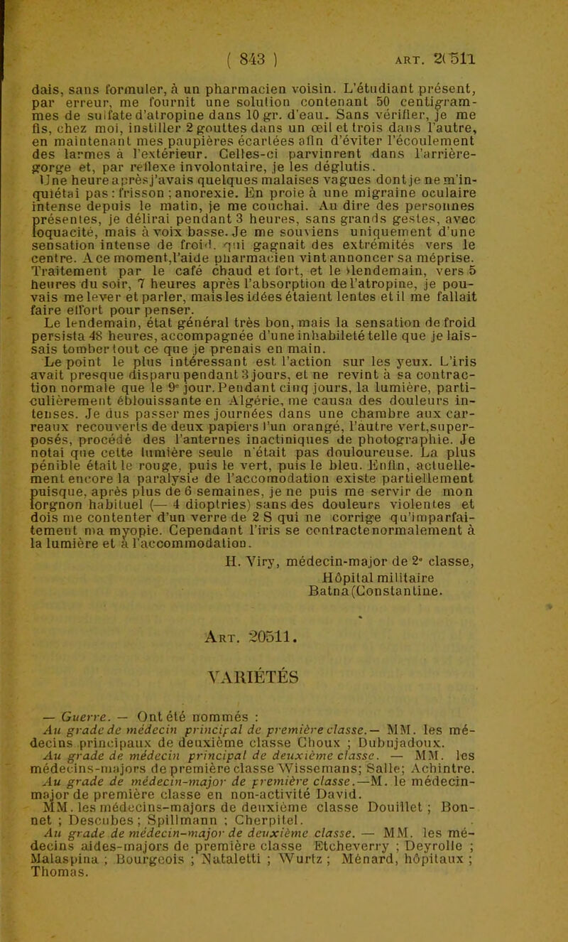 dais, sans formuler, à un pharmacien voisin. L’étudiant présent, par erreur, me fournit une solution contenant 50 centig’ram- mes de sulfate d’atropine dans 10 gr. d’eau. Sans vérifier, je me fis, chez moi, instiller 2 gouttes dans un œil et trois dans l’autre, en maintenant mes paupières écartées afin d’éviter l’écoulement des larmes à l’extérieur. Celles-ci parvinrent dans l’arrière- gorge et, par rellexe involontaire, je les déglutis. Une heure aprèsj’avais quelques malaises vagues dont je ne m'in- quiétai pas : frisson ; anorexie. En proie à une migraine oculaire intense depuis le matin, je me couchai. Au dire des personnes présentes, je délirai pendants heures, sans grands gestes, avec loquacité, mais à voix basse. Je me souviens uniquement d’une sensation intense de froid, qui gagnait des extrémités vers le centre. Ace moment,l’aide üliarmacien vint annoncer sa méprise. Traitement par le café chaud et fort, et le lendemain, vers 5 heures du soir, 7 heures après l’absorption de l’atropine, je pou- vais me lever et parler, mais les idées étaient lentes et il me fallait faire elfort pour penser. Le lendemain, état général très bon, mais la sensation de froid persista 48 heures, accompagnée d’une inhabileté telle que je lais- sais tomber tout ce que je prenais en main. Le point le plus intéressant est l’action sur les yeux. L’iris avait presque disparu pendant 3 jours, et ne revint à sa contrac- tion normale que le 9'jour. Pendant cinq jours, la lumière, parti- culièrement éblouissante en Algérie, me causa des douleurs in- tenses. Je dus passer mes journées dans une chambre aux car- reaux recouverts de deux papiers l'un orangé, l’autre vert,super- posés, procédé des l’anternes inactiniques de photographie. Je notai que celte lumière seule n'était pas douloureuse. La plus pénible était le rouge, puis le vert, puis le bleu. Enfin, actuelle- ment encore la paralysie de l’accomodation existe partiellement puisque, après plus de 6 semaines, je ne puis me servir de mon lorgnon habituel (— 4 dioptries) sans des douleurs violentes et dois me contenter d’un verre de 2 S qui ne corrige qu’imparfai- tement ma myopie. Cependant l’iris se contracte normalement à la lumière et a l’accommodation. II. Viry, médecin-major de 2» classe. Hôpital militaire Batna(Constanline. Art. 20511. VARIÉTÉS — Guerre. — Ont été nommés : An grade de médecin princifal de première classe.— MM. les mé- decins principaux de deuxième classe Choux ; Dubujadoux. Au grade de médecin principal de deuxième classe. — MM. les médecins-majors de première classe Wissemans; Salle; Achintre. Au grade de médecin-major de première classe.—M. le médecin- major de première classe en non-activité David. MM. les médecins-majors de deuxième classe Douillet; Bon- net ; Descubes ; Spillmann ; Cherpitel. Au grade de médecin-major de deuxième classe. — MM. les mé- decins aides-majors de première classe Etcheverry ; Deyrolle ; Malaspina ; Bourgeois ; Nataletti ; Wurtz; Ménard, hôpitaux ; Thomas.