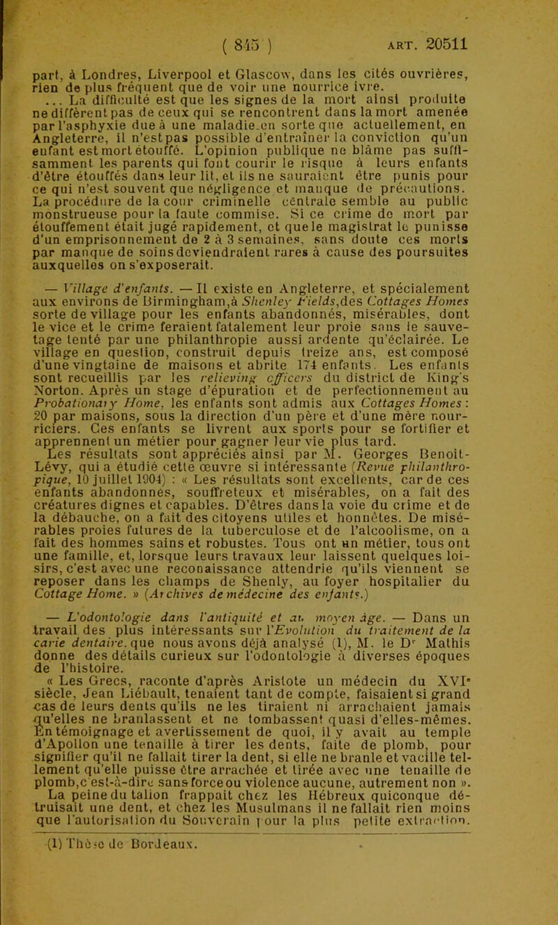 ( 815 ) ART. 20511 part, à Londres, Liverpool et Glascow, dans les cités ouvrières, rien de plus fréquent que de voir une nourrice ivre. ... La difficulté est que les signes de la mort ainsi produite ne diffèrent pas de ceux qui se rencontrent dans la mort amenée par l'asphyxie due à une maladie.on sorte que actuellement, en Angleterre, il n’est pas possible d’entraîner la conviction qu’un enfant est mort étouffé. L’opinion publique ne blâme pas suffi- samment les parents qui font courir le risque à leurs enfants d’être étouffés dans leur lit, cl ils ne sauraient être punis pour ce qui n’est souvent que négligence et manque de précautions. La procédure de la cour criminelle centrale semble au public monstrueuse pour la faute commise. Si ce crime do mort par étouffement était jugé rapidement, et que le magistrat le punisse d’un emprisonnement do 2 à 3 semaines, sans doute ces morts par manque de soins deviendraient rares à cause des poursuites auxquelles on s’exposerait. — Village d’enfants. —Il existe en Angleterre, et spécialement aux environs de Birmingham,à Shcnley l^'ields,des Cottages Homes sorte de village pour les enfants abandonnés, misérables, dont le vice et le crime feraient fatalement leur proie sans le sauve- tage tenté par une philanthropie aussi ardente qu’éclairée. Le village en queslion, construit depuis treize ans, est composé d’une vingtaine de maisons et abrite 174 enfants. Les enfants sont recueillis par les relieving cfficcrs du district de King s Norton. Après un stage d’épuration et de perfectionnement au Probationaiy Home, les enfants sont admis aux Cottages Homes : 20 par maisons, sous la direction d'un père et d’une mère nour- riciers. Ces enfants se livrent aux sports pour se fortifier et apprennent un métier pour gagner leur vie plus tard. Les résultats sont appréciés ainsi par M. Georges Benoit- Lévy, qui a étudié cette œuvre si intéressante {Revue pliilantliro- pique, 10juillet 1004) : « Les résultats sont excellents, carde ces enfants abandonnés, souffreteux et misérables, on a fait des créatures dignes et capables. D’êtres dans la voie du crime et de la débauche, on a fait des citoyens utiles et honnêtes. De misé- rables proies futures de la tuberculose et de l’alcoolisme, on a fait des hommes sains et robustes. Tous ont un métier, tous ont une famille, et, lorsque leurs travaux leur laissent quelques loi- sirs, c’est avec une reconaissance attendrie qu’ils viennent se reposer dans les champs de Shenly, au foyer hospitalier du Cottage Home. » {Archives de médecine des enjants.) — L'odontologie dans l'antiquité et au moyen âge. — Dans un travail des plus intéressants sur l’Evolution du traitement de la carie dentaire, qae nous avons déjà analysé (1), M. le D' Malhis donne des détails curieux sur Todontologie à diverses époques de l’histoire. « Les Grecs, raconte d’après Aristote un médecin du XVI* siècle, Jean Liébault, tenaient tant de compte, faisaient si grand cas de leurs dents qu’ils ne les tiraient ni arrachaient jamais qu’elles ne branlassent et ne tombassent quasi d’elles-mêmes. En témoignage et avertissement de quoi, il y avait au temple d’Apollon une tenaille à tirer les dents, faite de plomb, pour signifier qu’il ne fallait tirer la dent, si elle ne branle et vacille tel- lement qu’elle puisse être arrachée et tirée avec une tenaille de plomb,c est-à-dirc sans force ou violence aucune, autrement non ». La peine du talion frappait chez les Hébreux quiconque dé- truisait une dent, et chez les Musulmans il ne fallait rien moins que l'autorisation du Souverain ] our la plus petite exlra<'lion. (11 ThèrC de Bordeaux.