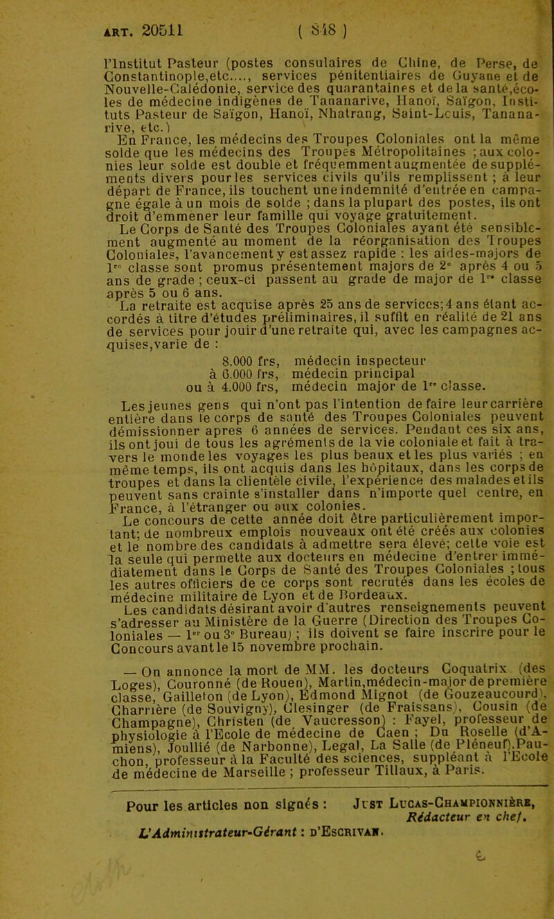 rinslilut Pasteur (postes consulaires de Cliine, de Perse, de Conslantinople,etc...., services pénitentiaires de Guyane et de Nouvelle-Calédonie, service des quarantaines et de la santé,éco- les de médecine indigènes de Tananarive, Hanoï, Saigon, Insti- tuts Pasteur de Saigon, Hanoï, Nhalrang, Saint-Lcuis, Tanana- rive, elc.l En France, les médecins des Troupes Coloniales ont la même solde que les médecins des Troupes Mélropolitaines ; aux colo- nies leur solde est double et fréquemment augmentée de supplé- ments divers pour les services civils qu’ils remplissent ; à leur départ de France, ils touchent une indemnité d’entrée en campa- gne égale à un mois de solde ; dans la plupart des postes, ils ont droit d’emmener leur famille qui voyage gratuitement. Le Corps de Santé des Troupes Coloniales ayant été sensible- ment augmenté au moment de la réorganisation des Troupes Coloniales, l’avancement y est assez rapide : les aides-majors de 1” classe sont promus présentement majors de 2« après 4 ou 5 ans de grade ; ceux-ci passent au grade de major de 1 classe après 5 ou 6 ans. La retraite est acquise après 25 ans de serviccs;4 ans étant ac- cordés à titre d’études préliminaires, il suffit en réalilé de 21 ans de services pour jouir d’une retraite qui, avec les campagnes ac- quises,varie de : 8.000 frs, médecin inspecteur à G.OOO frs, médecin principal ou à 4.000 frs, médecin major de 1 classe. Les jeunes gens qui n’ont pas l'intention défaire leurcarrière entière dans le corps de santé des Troupes Coloniales peuvent démissionner apres 6 années de services. Pendant ces six ans, ils ont joui de tous les agréments de la vie coloniale et fait à tra- vers le monde les voyages les plus beaux et les plus variés ; en même temps, ils ont acquis dans les hôpitaux, dans les corps de troupes et dans la clientèle civile, l’experience des malades et ils peuvent sans crainte s’installer dans n’importe quel centre, en France, à l’étranger ou aux colonies. Le concours de cette année doit être particulièrement impor- tant; de nombreux emplois nouveaux ont été créés aux colonies et le nombre des candidats à admettre sera élevé; celte voie est la seule qui permette aux docteurs en médecine d’entrer immé- diatement dans le Corps de Santé des Troupes Coloniales ;lous les autres ofilciers de ce corps sont recrutés dans les écoles de médecine militaire de Lyon et de Bordeaux. Les candidats désirant avoir d’autres renseignements peuvent s’adresser au Ministère de la Guerre (Direction des 'froupes Co- loniales — 1 ou 3° Bureau; ; ils doivent se faire inscrire pour le Concours avantle 15 novembre prochain. — On annonce la mort de MM. les docteurs Goquatrix (des Loges), Couronné (de Rouen), Martin.médecin-maior de première classe, Gailleton (de Lyon), Edmond Mignot (de Gouzeaucourd>, Charrière (de Souvigny), Clesinger (de Fraissans), Cousin (de Champagne), Christen (de Vaucresson) : Fayel, profespur de Dhvsiologie à l’Ecole de médecine de Caen ; Du Roselle (d A- miens), Joullié (de Narbonne), Legal, La Salle (de PleneuO.Pau- chon, professeur à la Faculté des sciences, suppléant a 1 Ecole de médecine de Marseille ; professeur Tillaux, à Paris. Pour les articles non signés î Jisx Lucas-Championnièrb, Rédacteur en chef. L’Administrateur-Gérant : d’Escrivah.