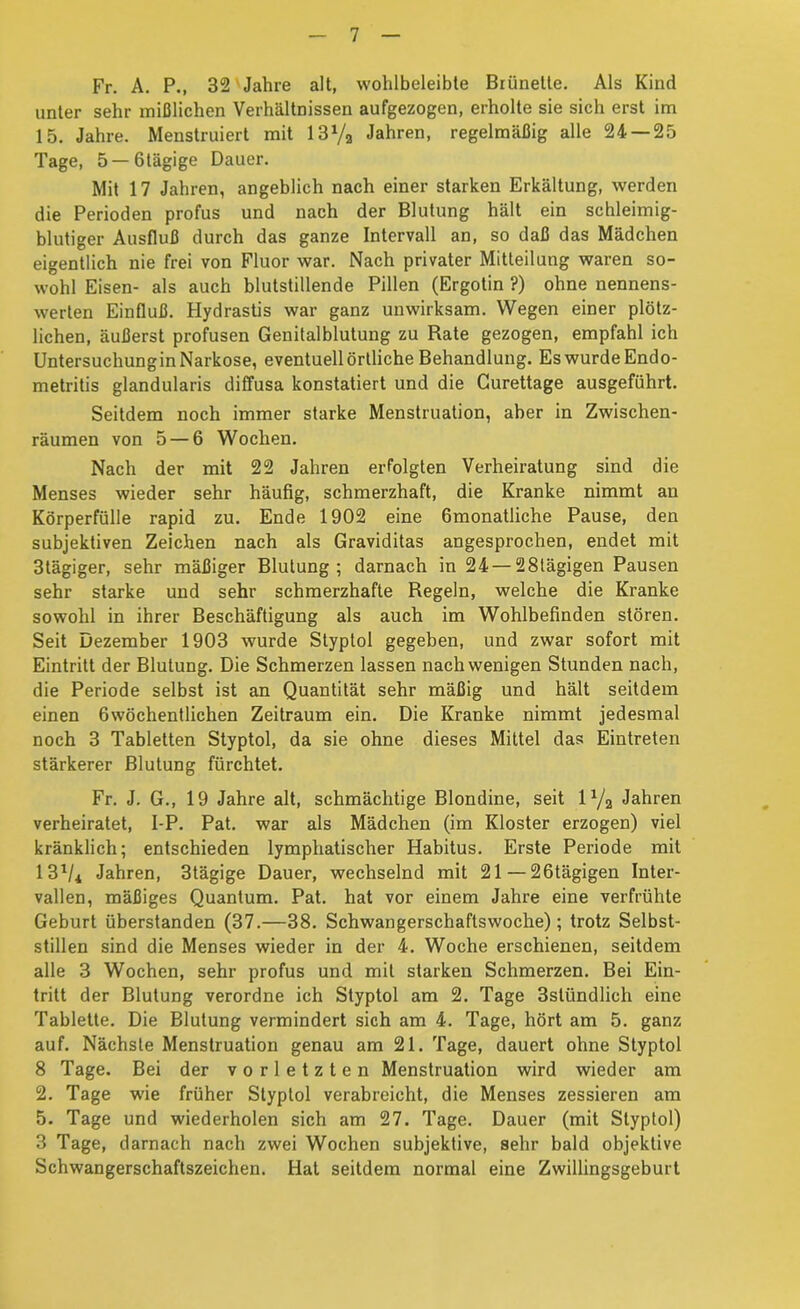 Fr. A. P., 32'Jahre alt, wohlbeleibte Brünette. Als Kind unter sehr mißlichen Verhältnissen aufgezogen, erholte sie sich erst im 15. Jahre. Menstruiert mit 13Va Jahren, regelmäßig alle 24 — 25 Tage, 5 —ölägige Dauer. Mit 17 Jahren, angeblich nach einer starken Erkältung, werden die Perioden profus und nach der Blutung hält ein schleimig- blutiger Ausfluß durch das ganze Intervall an, so daß das Mädchen eigentlich nie frei von Fluor war. Nach privater Mitteilung waren so- wohl Eisen- als auch blutstillende Pillen (Ergotin ?) ohne nennens- werten Einfluß. Hydraslis war ganz unwirksam. Wegen einer plötz- lichen, äußerst profusen Genitalblutung zu Rate gezogen, empfahl ich Untersuchungin Narkose, eventuell örtliche Behandlung. Es wurde Endo- metritis glandularis diffusa konstatiert und die Gurettage ausgeführt. Seitdem noch immer starke Menstruation, aber in Zwischen- räumen von 5 — 6 Wochen. Nach der mit 22 Jahren erfolgten Verheiratung sind die Menses wieder sehr häufig, schmerzhaft, die Kranke nimmt an Körperfülle rapid zu. Ende 1902 eine fimonatliche Pause, den subjektiven Zeichen nach als Graviditas angesprochen, endet mit 3tägiger, sehr mäßiger Blutung; darnach in 24 —28tägigen Pausen sehr starke und sehr schmerzhafte Regeln, welche die Kranke sowohl in ihrer Beschäftigung als auch im Wohlbefinden stören. Seit Dezember 1903 wurde Styptol gegeben, und zwar sofort mit Eintritt der Blutung. Die Schmerzen lassen nach wenigen Stunden nach, die Periode selbst ist an Quantität sehr mäßig und hält seitdem einen Gwöchentlichen Zeitraum ein. Die Kranke nimmt jedesmal noch 3 Tabletten Styptol, da sie ohne dieses Mittel das Eintreten stärkerer Blutung fürchtet. Fr. J. G., 19 Jahre alt, schmächtige Blondine, seit lYa Jahren verheiratet, I-P. Pat. war als Mädchen (im Kloster erzogen) viel kränklich; entschieden lymphatischer Habitus. Erste Periode mit 13^4 Jahren, 3tägige Dauer, wechselnd mit 21 — 26tägigen Inter- vallen, mäßiges Quantum. Pat. hat vor einem Jahre eine verfrühte Geburt überstanden (37.—38. Schwangerschaftswoche); trotz Selbst- stillen sind die Menses wieder in der 4. Woche erschienen, seitdem alle 3 Wochen, sehr profus und mit starken Schmerzen. Bei Ein- tritt der Blutung verordne ich Styptol am 2. Tage 3stündlich eine Tablette. Die Blutung vermindert sich am 4. Tage, hört am 5. ganz auf. Nächste Menstruation genau am 21. Tage, dauert ohne Styptol 8 Tage. Bei der vorletzten Menstruation wird wieder am 2. Tage wie früher Styptol verabreicht, die Menses zessieren am 5. Tage und wiederholen sich am 27. Tage. Dauer (mit Styptol) 3 Tage, darnach nach zwei Wochen subjektive, sehr bald objektive Schwangerschaftszeichen. Hat seitdem normal eine Zwillingsgeburt