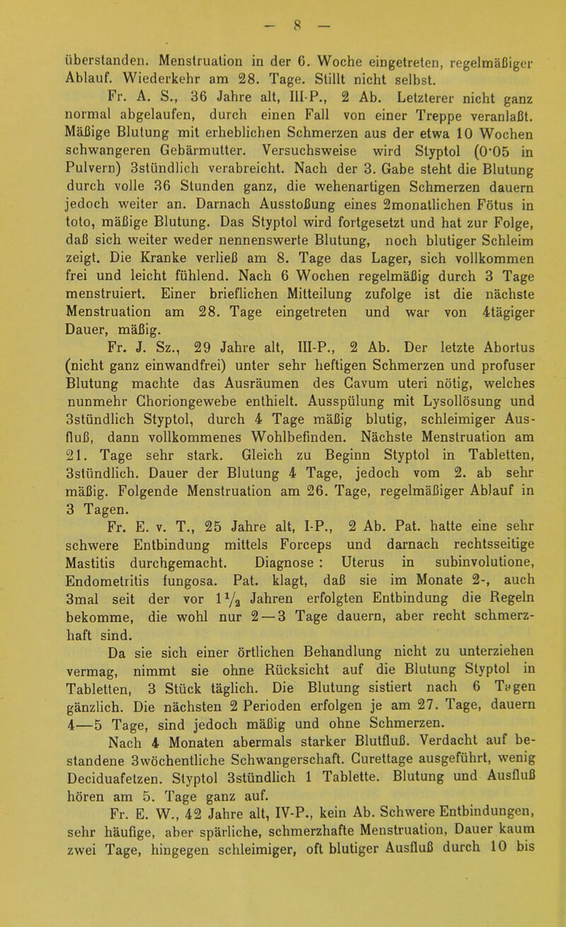überslanden. Menstruation in der 6. Woche eingetreten, regelmäßiger Ablauf. Wiederkehr am 28. Tage. Stillt nicht selbst. Fr. A. S., 36 Jahre alt, III-P., 2 Ab. Letzterer nicht ganz normal abgelaufen, durch einen Fall von einer Treppe veranlaßt. Mäßige Blutung mit erheblichen Schmerzen aus der etwa 10 Wochen schwangeren Gebärmutter. Versuchsweise wird Styptol (0’05 in Pulvern) Sstündlich verabreicht. Nach der 3. Gabe steht die Blutung durch volle 36 Stunden ganz, die wehenartigen Schmerzen dauern jedoch weiter an. Darnach Ausstoßung eines 2monatlichen Fötus in toto, mäßige Blutung. Das Styptol wird fortgesetzt und hat zur Folge, daß sich weiter weder nennenswerte Blutung, noch blutiger Schleim zeigt. Die Kranke verließ am 8. Tage das Lager, sich vollkommen frei und leicht fühlend. Nach 6 Wochen regelmäßig durch 3 Tage menstruiert. Einer brieflichen Mitteilung zufolge ist die nächste Menstruation am 28. Tage eingetreten und war von 4tägiger Dauer, mäßig. Fr. J. Sz., 29 Jahre alt, Ill-P., 2 Ab. Der letzte Abortus (nicht ganz einwandfrei) unter sehr heftigen Schmerzen und profuser Blutung machte das Ausräumen des Cavum uteri nötig, welches nunmehr Ghoriongewebe enthielt. Ausspülung mit Lysollösung und 3stündlich Styptol, durch 4 Tage mäßig blutig, schleimiger Aus- fluß, dann vollkommenes Wohlbefinden. Nächste Menstruation am 21. Tage sehr stark. Gleich zu Beginn Styptol in Tabletten, 3stündlich. Dauer der Blutung 4 Tage, jedoch vom 2. ab sehr mäßig. Folgende Menstruation am 26. Tage, regelmäßiger Ablauf in 3 Tagen. Fr. E. V. T,, 25 Jahre alt, I-P., 2 Ab. Pat. hatte eine sehr schwere Entbindung mittels Forceps und darnach rechtsseitige Mastitis durchgemacht. Diagnose : Uterus in subinvolutione, Endometritis fungosa. Pat. klagt, daß sie im Monate 2-, auch 3mal seit der vor IY2 Jahren erfolgten Entbindung die Regeln bekomme, die wohl nur 2 — 3 Tage dauern, aber recht schmerz- haft sind. Da sie sich einer örtlichen Behandlung nicht zu unterziehen vermag, nimmt sie ohne Rücksicht auf die Blutung Styptol in Tabletten, 3 Stück täglich. Die Blutung sistiert nach 6 Tagen gänzlich. Die nächsten 2 Perioden erfolgen je am 27. Tage, dauern 4—5 Tage, sind jedoch mäßig und ohne Schmerzen. Nach 4 Monaten abermals starker Blutfluß. Verdacht auf be- standene 3wöchentliche Schwangerschaft. Curettage ausgeführt, wenig Deciduafetzen. Styptol 3stündlich 1 Tablette. Blutung und Ausfluß hören am 5. Tage ganz auf. Fr. E. W., 42 Jahre alt, IV-P., kein Ab. Schwere Entbindungen, sehr häufige, aber spärliche, schmerzhafte Menstruation, Dauer kaum zwei Tage, hingegen schleimiger, oft blutiger Ausfluß durch 10 bis