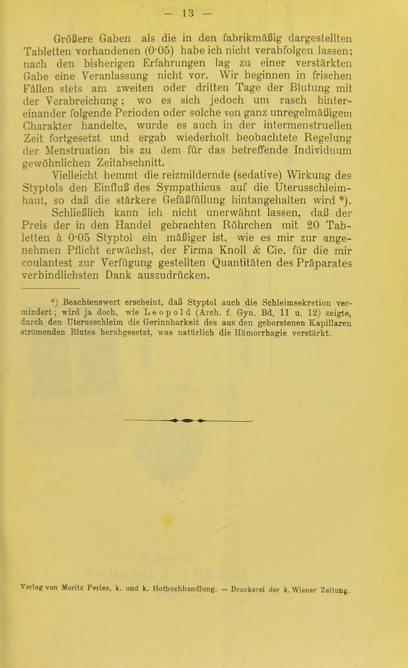 Größere Gaben als die in den fabrikmäßig dargestellten Tabletten vorhandenen (0*05) habe ich nicht verabfolgen lassen; nach den bisherigen Erfahrungen lag zu einer verstärkten Gabe eine Veranlassung nicht vor. Wir beginnen in frischen Fällen stets am zweiten oder dritten Tage der Blutung mit der Verabreichung; wo es sich jedoch um rasch hinter- einander folgende Perioden oder solche von ganz unregelmäßigem Charakter handelte, wurde es auch in der intermenstruellen Zeit fortgesetzt und ergab wiederholt beobachtete Regelung der Menstruation bis zu dem für das betreffende Individuum gewöhnlichen Zeitabschnitt. Vielleicht hemmt die reizmildernde (sedative) Wirkung des Styptols den Einfluß des Sympathicus auf die Uterusschleim- haut, so daß die stärkere Gefäßfüllung hintangehalten wird *). Schließlich kann ich nicht unerwähnt lassen, daß der Preis der in den Handel gebrachten Röhrchen mit 20 Tab- letten ä 0'05 Styptol ein mäßiger ist, wie es mir zur ange- nehmen Pflicht erwächst, der Firma Knoll & Cie. für die mir coulantest zur Verfügung gestellten Quantitäten des Präparates verbindlichsten Dank auszudrücken. *) Beachtenswert erscheint, daß Styptol auch die Schleimsekretion ver- mindert ; wird ja doch, wie Leopold (Arch. f. Gyn. Bd, 11 u. 12) zeigte, durch den Uternsschleim die Gerinnbarkeit des aus den geborstenen Kapillaren strömenden Blutes herabgesetzt, was natürlich die Hämorrhagie verstärkt. Verlag von Moritz Perles, k. und k. Hoibuchhandlung. — Druckerei der k. Wiener Zeitung.