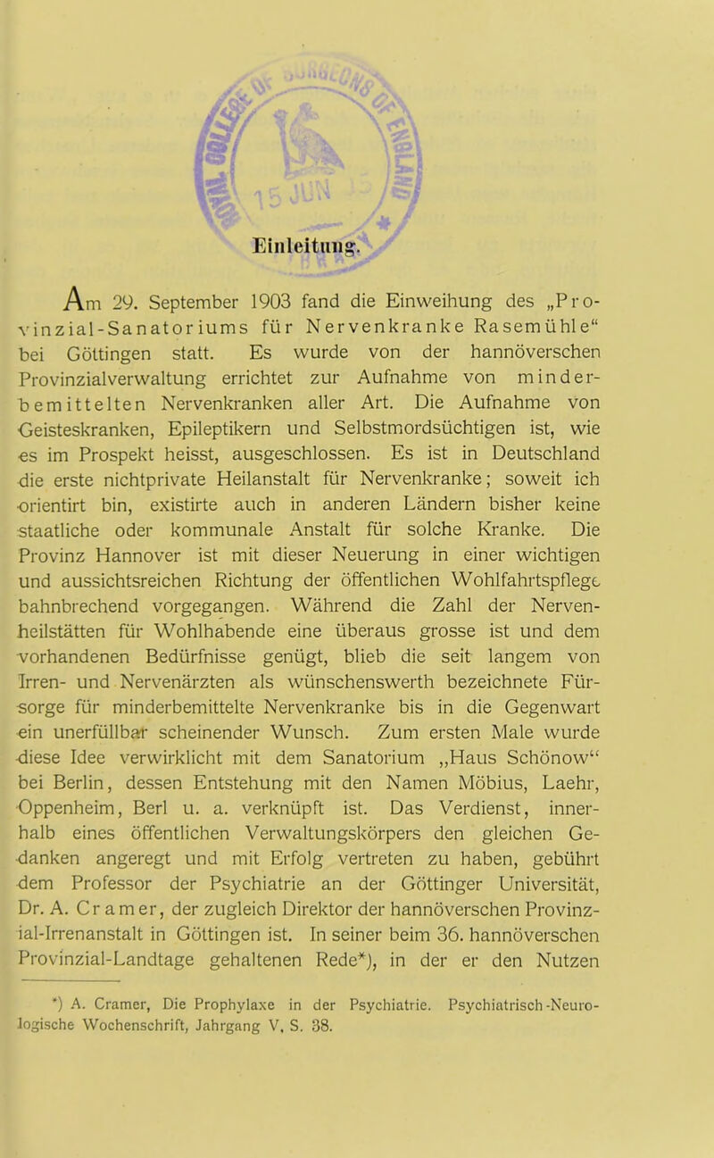 Einleitung. Am 29. September 1903 fand die Einweihung des „Pro- vinzial-Sanatoriums für Nervenkranke Rasemühle“ bei Göttingen statt. Es wurde von der hannoverschen Provinzialverwaltung errichtet zur Aufnahme von minder- bemittelten Nervenkranken aller Art. Die Aufnahme von Geisteskranken, Epileptikern und Selbstmordsüchtigen ist, wie ■es im Prospekt heisst, ausgeschlossen. Es ist in Deutschland die erste nichtprivate Heilanstalt für Nervenkranke; soweit ich ■orientirt bin, existirte auch in anderen Ländern bisher keine staatliche oder kommunale Anstalt für solche Kranke. Die Provinz Hannover ist mit dieser Neuerung in einer wichtigen und aussichtsreichen Richtung der öffentlichen Wohlfahrtspflege bahnbrechend vorgegangen. Während die Zahl der Nerven- heilstätten für Wohlhabende eine überaus grosse ist und dem •vorhandenen Bedürfnisse genügt, blieb die seit langem von Irren- und Nervenärzten als wünschenswerth bezeichnete Für- sorge für minderbemittelte Nervenkranke bis in die Gegenwart ein unerfüllbar scheinender Wunsch. Zum ersten Male wurde •diese Idee verwirklicht mit dem Sanatorium „Haus Schönow“ bei Berlin, dessen Entstehung mit den Namen Möbius, Laehr, Oppenheim, Berl u. a. verknüpft ist. Das Verdienst, inner- halb eines öffentlichen Verwaltungskörpers den gleichen Ge- danken angeregt und mit Erfolg vertreten zu haben, gebührt dem Professor der Psychiatrie an der Göttinger Universität, Dr. A. Cr am er, der zugleich Direktor der hannoverschen Provinz- ial-Irrenanstalt in Göttingen ist. In seiner beim 36. hannoverschen Provinzial-Landtage gehaltenen Rede*), in der er den Nutzen *) A. Cramer, Die Prophylaxe in der Psychiatrie. Psychiatrisch -Neuro- logische Wochenschrift, Jahrgang V, S. 38.