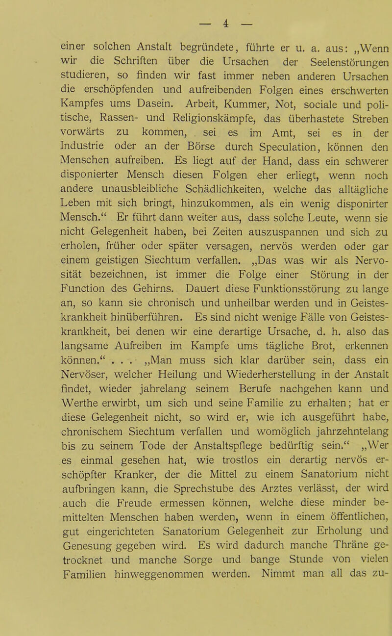 einer solchen Anstalt begründete, führte er u. a. aus: „Wenn wir die Schriften über die Ursachen der Seelenstörungen studieren, so finden wir fast immer neben anderen Ursachen die erschöpfenden und aufreibenden Folgen eines erschwerten Kampfes ums Dasein. Arbeit, Kummer, Not, sociale und poli- tische, Rassen- und Religionskämpfe, das überhastete Streben vorwärts zu kommen, sei es im Amt, sei es in der Industrie oder an der Börse durch Speculation, können den Menschen aufreiben. Es liegt auf der Hand, dass ein schwerer disponierter Mensch diesen Folgen eher erliegt, wenn noch andere unausbleibliche Schädlichkeiten, welche das alltägliche Leben mit sich bringt, hinzukommen, als ein wenig disponirter Mensch.“ Er führt dann weiter aus, dass solche Leute, wenn sie nicht Gelegenheit haben, bei Zeiten auszuspannen und sich zu erholen, früher oder später versagen, nervös werden oder gar einem geistigen Siechtum verfallen. „Das was wir als Nervo- sität bezeichnen, ist immer die Folge einer Störung in der Function des Gehirns. Dauert diese Funktionsstörung zu lange an, so kann sie chronisch und unheilbar werden und in Geistes- krankheit hinüberführen. Es sind nicht wenige Fälle von Geistes- krankheit, bei denen wir eine derartige Ursache, d. h. also das langsame Aufreiben im Kampfe ums tägliche Brot, erkennen können.“ . . . „Man muss sich klar darüber sein, dass ein Nervöser, welcher Heilung und Wiederherstellung in der Anstalt findet, wieder jahrelang seinem Berufe nachgehen kann und Wertheerwirbt, um sich und seine Familie zu erhalten; hat er diese Gelegenheit nicht, so wird er, wie ich ausgeführt habe, chronischem Siechtum verfallen und womöglich jahrzehntelang bis zu seinem Tode der Anstaltspflege bedürftig sein.“ „Wer es einmal gesehen hat, wie trostlos ein derartig nervös er- schöpfter Kranker, der die Mittel zu einem Sanatorium nicht aufbringen kann, die Sprechstube des Arztes verlässt, der wird auch die Freude ermessen können, welche diese minder be- mittelten Menschen haben werden, wenn in einem öffentlichen, gut eingerichteten Sanatorium Gelegenheit zur Erholung und Genesung gegeben wird. Es wird dadurch manche Thräne ge- trocknet und manche Sorge und bange Stunde von vielen Familien hinweggenommen werden. Nimmt man all das zu-