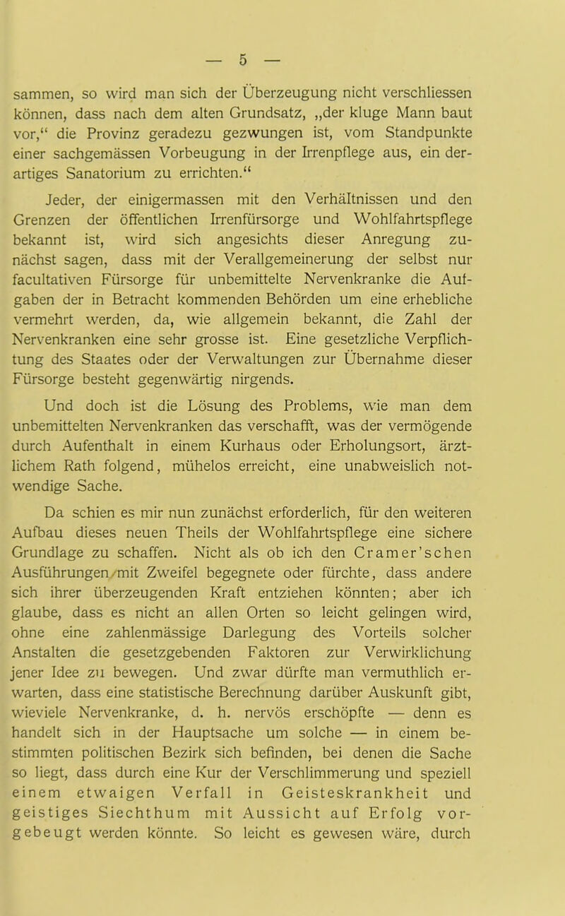 sammen, so wird man sich der Überzeugung nicht verschliessen können, dass nach dem alten Grundsatz, „der kluge Mann baut vor,“ die Provinz geradezu gezwungen ist, vom Standpunkte einer sachgemässen Vorbeugung in der Irrenpflege aus, ein der- artiges Sanatorium zu errichten.“ Jeder, der einigermassen mit den Verhältnissen und den Grenzen der öffentlichen Irrenfürsorge und Wohlfahrtspflege bekannt ist, wird sich angesichts dieser Anregung zu- nächst sagen, dass mit der Verallgemeinerung der selbst nur facultativen Fürsorge für unbemittelte Nervenkranke die Auf- gaben der in Betracht kommenden Behörden um eine erhebliche vermehrt werden, da, wie allgemein bekannt, die Zahl der Nervenkranken eine sehr grosse ist. Eine gesetzliche Verpflich- tung des Staates oder der Verwaltungen zur Übernahme dieser Fürsorge besteht gegenwärtig nirgends. Und doch ist die Lösung des Problems, wie man dem unbemittelten Nervenkranken das verschafft, was der vermögende durch Aufenthalt in einem Kurhaus oder Erholungsort, ärzt- lichem Rath folgend, mühelos erreicht, eine unabweislich not- wendige Sache. Da schien es mir nun zunächst erforderlich, für den weiteren Aufbau dieses neuen Theils der Wohlfahrtspflege eine sichere Grundlage zu schaffen. Nicht als ob ich den Cramer’schen Ausführungen-mit Zweifel begegnete oder fürchte, dass andere sich ihrer überzeugenden Kraft entziehen könnten; aber ich glaube, dass es nicht an allen Orten so leicht gelingen wird, ohne eine zahlenmässige Darlegung des Vorteils solcher Anstalten die gesetzgebenden Faktoren zur Verwirklichung jener Idee zu bewegen. Und zwar dürfte man vermuthlich er- warten, dass eine statistische Berechnung darüber Auskunft gibt, wieviele Nervenkranke, d. h. nervös erschöpfte — denn es handelt sich in der Hauptsache um solche — in einem be- stimmten politischen Bezirk sich befinden, bei denen die Sache so liegt, dass durch eine Kur der Verschlimmerung und speziell einem etwaigen Verfall in Geisteskrankheit und geistiges Siechthum mit Aussicht auf Erfolg vor- gebeugt werden könnte. So leicht es gewesen wäre, durch