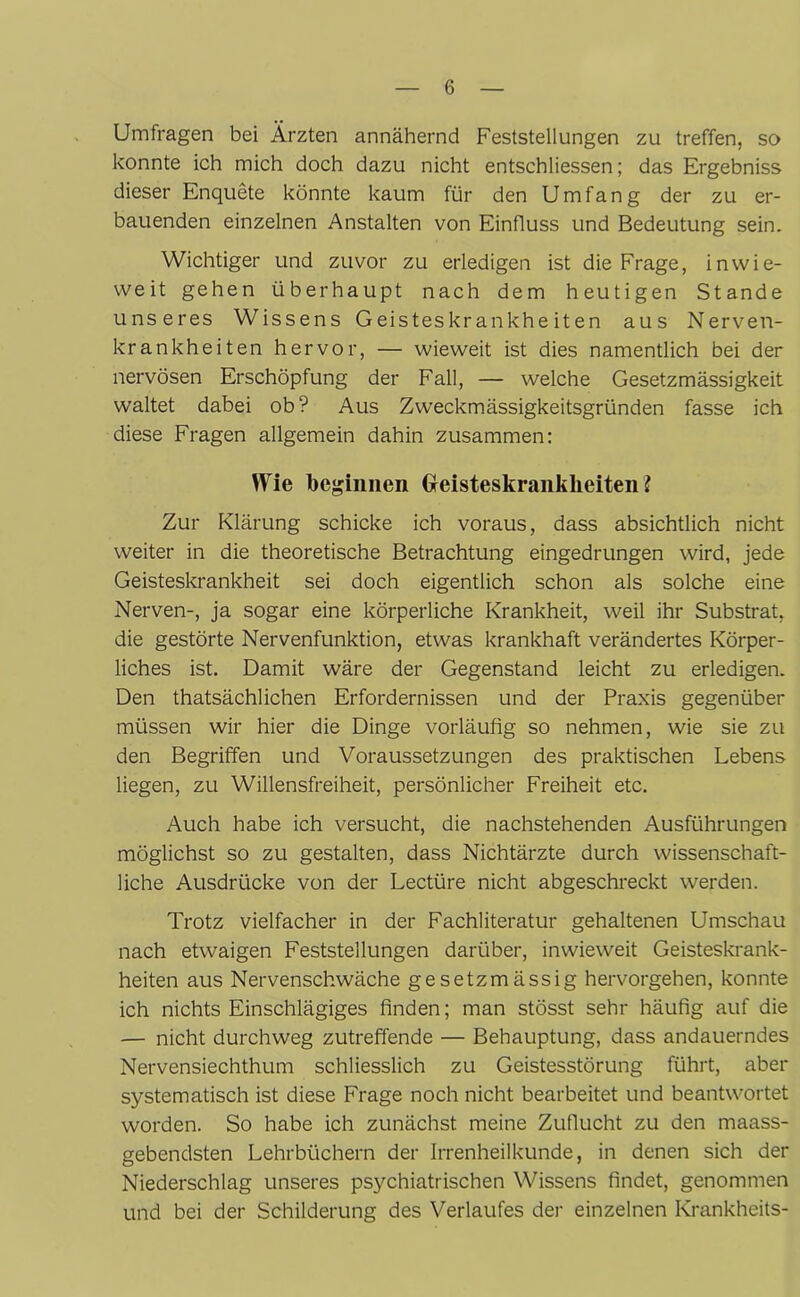 Umfragen bei Ärzten annähernd Feststellungen zu treffen, so konnte ich mich doch dazu nicht entschliessen; das Ergebniss dieser Enquete könnte kaum für den Umfang der zu er- bauenden einzelnen Anstalten von Einfluss und Bedeutung sein. Wichtiger und zuvor zu erledigen ist die Frage, inwie- weit gehen überhaupt nach dem heutigen Stande unseres Wissens Geisteskrankheiten aus Nerven- krankheiten hervor, — wieweit ist dies namentlich bei der nervösen Erschöpfung der Fall, — welche Gesetzmässigkeit waltet dabei ob? Aus Zweckmässigkeitsgründen fasse ich diese Fragen allgemein dahin zusammen: Wie beginnen Geisteskrankheiten i Zur Klärung schicke ich voraus, dass absichtlich nicht weiter in die theoretische Betrachtung eingedrungen wird, jede Geisteskrankheit sei doch eigentlich schon als solche eine Nerven-, ja sogar eine körperliche Krankheit, weil ihr Substrat, die gestörte Nervenfunktion, etwas krankhaft verändertes Körper- liches ist. Damit wäre der Gegenstand leicht zu erledigen. Den thatsächlichen Erfordernissen und der Praxis gegenüber müssen wir hier die Dinge vorläufig so nehmen, wie sie zu den Begriffen und Voraussetzungen des praktischen Lebens liegen, zu Willensfreiheit, persönlicher Freiheit etc. Auch habe ich versucht, die nachstehenden Ausführungen möglichst so zu gestalten, dass Nichtärzte durch wissenschaft- liche Ausdrücke von der Lectüre nicht abgeschreckt werden. Trotz vielfacher in der Fachliteratur gehaltenen Umschau nach etwaigen Feststellungen darüber, inwieweit Geisteskrank- heiten aus Nervenschwäche gesetzmässig hervorgehen, konnte ich nichts Einschlägiges finden; man stösst sehr häufig auf die — nicht durchweg zutreffende — Behauptung, dass andauerndes Nervensiechthum schliesslich zu Geistesstörung führt, aber systematisch ist diese Frage noch nicht bearbeitet und beantwortet worden. So habe ich zunächst meine Zuflucht zu den maass- gebendsten Lehrbüchern der Irrenheilkunde, in denen sich der Niederschlag unseres psychiatrischen Wissens findet, genommen und bei der Schilderung des Verlaufes der einzelnen Krankheits-