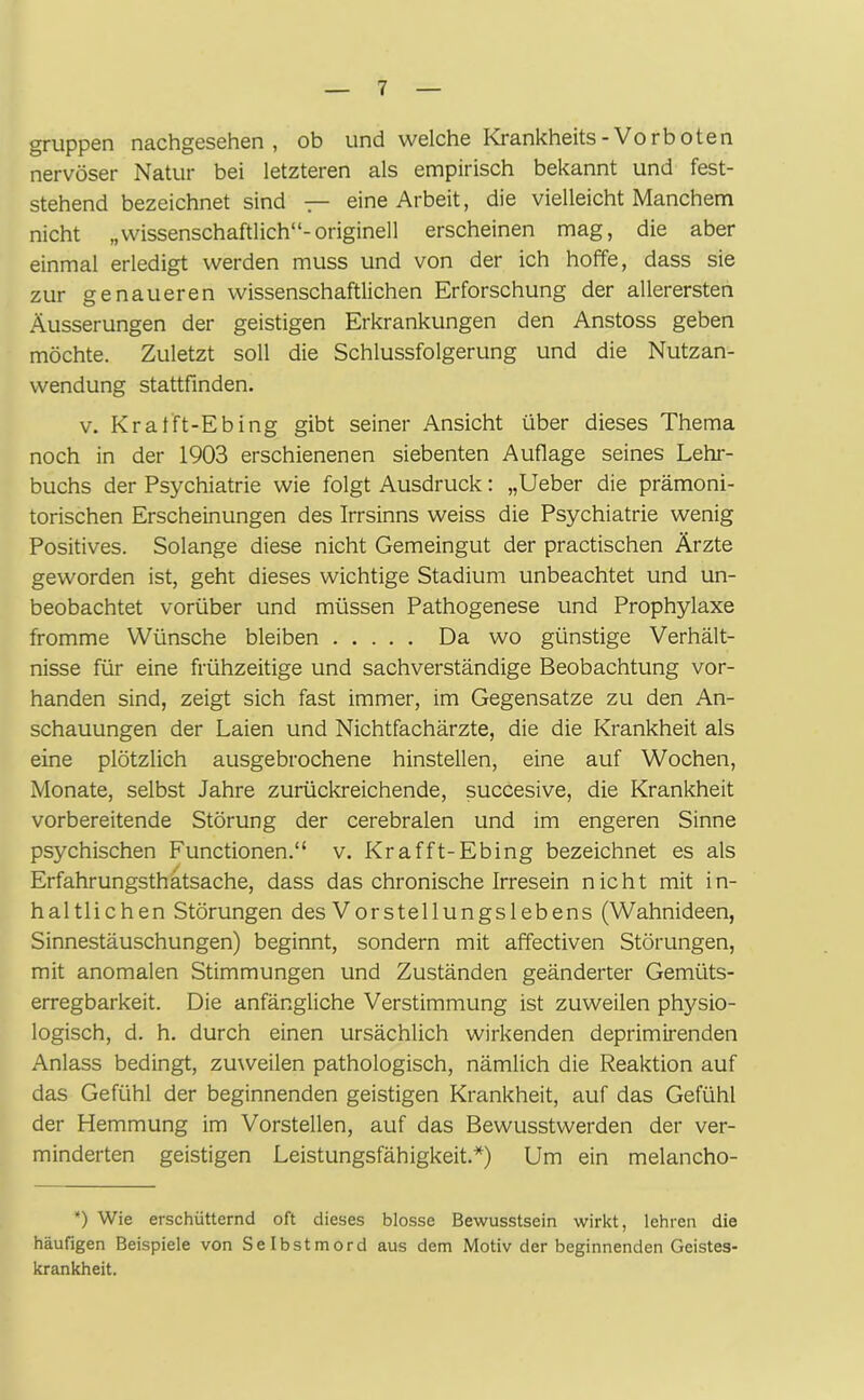 gruppen nachgesehen, ob und welche Krankheits-Vorboten nervöser Natur bei letzteren als empirisch bekannt und fest- stehend bezeichnet sind — eine Arbeit, die vielleicht Manchem nicht „wissenschaftlich“-originell erscheinen mag, die aber einmal erledigt werden muss und von der ich hoffe, dass sie zur genaueren wissenschaftlichen Erforschung der allerersten Äusserungen der geistigen Erkrankungen den Anstoss geben möchte. Zuletzt soll die Schlussfolgerung und die Nutzan- wendung stattfinden. v. Kratft-Ebing gibt seiner Ansicht über dieses Thema noch in der 1903 erschienenen siebenten Auflage seines Lehr- buchs der Psychiatrie wie folgt Ausdruck: „Ueber die prämoni- torischen Erscheinungen des Irrsinns weiss die Psychiatrie wenig Positives. Solange diese nicht Gemeingut der practischen Ärzte geworden ist, geht dieses wichtige Stadium unbeachtet und un- beobachtet vorüber und müssen Pathogenese und Prophylaxe fromme Wünsche bleiben Da wo günstige Verhält- nisse für eine frühzeitige und sachverständige Beobachtung vor- handen sind, zeigt sich fast immer, im Gegensätze zu den An- schauungen der Laien und Nichtfachärzte, die die Krankheit als eine plötzlich ausgebrochene hinstellen, eine auf Wochen, Monate, selbst Jahre zurückreichende, succesive, die Krankheit vorbereitende Störung der cerebralen und im engeren Sinne psychischen Functionen.“ v. Krafft-Ebing bezeichnet es als Erfahrungsthätsache, dass das chronische Irresein nicht mit in- haltlichen Störungen des Vorstellungslebens (Wahnideen, Sinnestäuschungen) beginnt, sondern mit affectiven Störungen, mit anomalen Stimmungen und Zuständen geänderter Gemüts- erregbarkeit. Die anfängliche Verstimmung ist zuweilen physio- logisch, d. h. durch einen ursächlich wirkenden deprimirenden Anlass bedingt, zuweilen pathologisch, nämlich die Reaktion auf das Gefühl der beginnenden geistigen Krankheit, auf das Gefühl der Hemmung im Vorstellen, auf das Bewusstwerden der ver- minderten geistigen Leistungsfähigkeit.*) Um ein melancho- *) Wie erschütternd oft dieses blosse Bewusstsein wirkt, lehren die häufigen Beispiele von Selbstmord aus dem Motiv der beginnenden Geistes- krankheit.