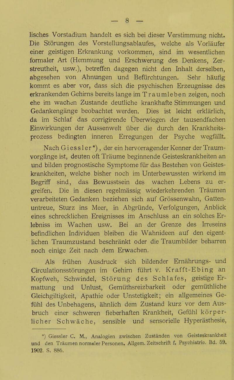 lisches Vorstadium handelt es sich bei dieser Verstimmung nicht. Die Störungen des Vorstellungsablaufes, welche als Vorläufer einer geistigen Erkrankung Vorkommen, sind im wesentlichen formaler Art (Hemmung und Erschwerung des Denkens, Zer- streutheit, usw.), betreffen dagegen nicht den Inhalt derselben, abgesehen von Ahnungen und Befürchtungen. Sehr häufig kommt es aber vor, dass sich die psychischen Erzeugnisse des erkrankenden Gehirns bereits lange im Traumleben zeigen, noch ehe im wachen Zustande deutliche krankhafte Stimmungen und Gedankengänge beobachtet werden. Dies ist leicht erklärlich, da im Schlaf das corrigirende Überwiegen der tausendfachen Einwirkungen der Aussenwelt über die durch den Krankheits- prozess bedingten inneren Erregungen der Psyche wegfällt. Nach Giess ler*), der ein hervorragender Kenner der Traum- vorgänge ist, deuten oft Träume beginnende Geisteskrankheiten an und bilden prognostische Symptome für das Bestehen von Geistes- krankheiten, welche bisher noch im Unterbewussten wirkend im Begriff sind, das Bewusstsein des wachen Lebens zu er- greifen. Die in diesen regelmässig wiederkehrenden Träumen verarbeiteten Gedanken beziehen sich auf Grössenwahn, Gatten- untreue, Sturz ins Meer, in Abgründe, Verfolgungen, Anblick eines schrecklichen Ereignisses im Anschluss an ein solches Er- lebniss im Wachen usw. Bei an der Grenze des Irreseins befindlichen Individuen bleiben die Wahnideen auf den eigent- lichen Traumzustand beschränkt oder die Traumbilder beharren noch einige Zeit nach dem Erwachen. Als frühen Ausdruck sich bildender Ernährungs- und Circulationsstörungen im Gehirn führt v. Kr afft-Ebing an Kopfweh, Schwindel, Störung des Schlafes, geistige Er- mattung und Unlust, Gemüthsreizbarkeit oder gemüthliche Gleichgiltigkeit, Apathie oder Unstetigkeit; ein allgemeines Ge- fühl des Unbehagens, ähnlich dem Zustand kurz vor dem Aus- bruch einer schweren fieberhaften Krankheit, Gefühl körper- licher Schwäche, sensible und sensorielle Hyperästhesie, *) Giessler C. M., Analogien zwischen Zuständen von Geisteskrankheit und den Träumen normaler Personen. Allgem. Zeitschrift f. Psychiatrie. Bd. 59. 1902. S. 886.