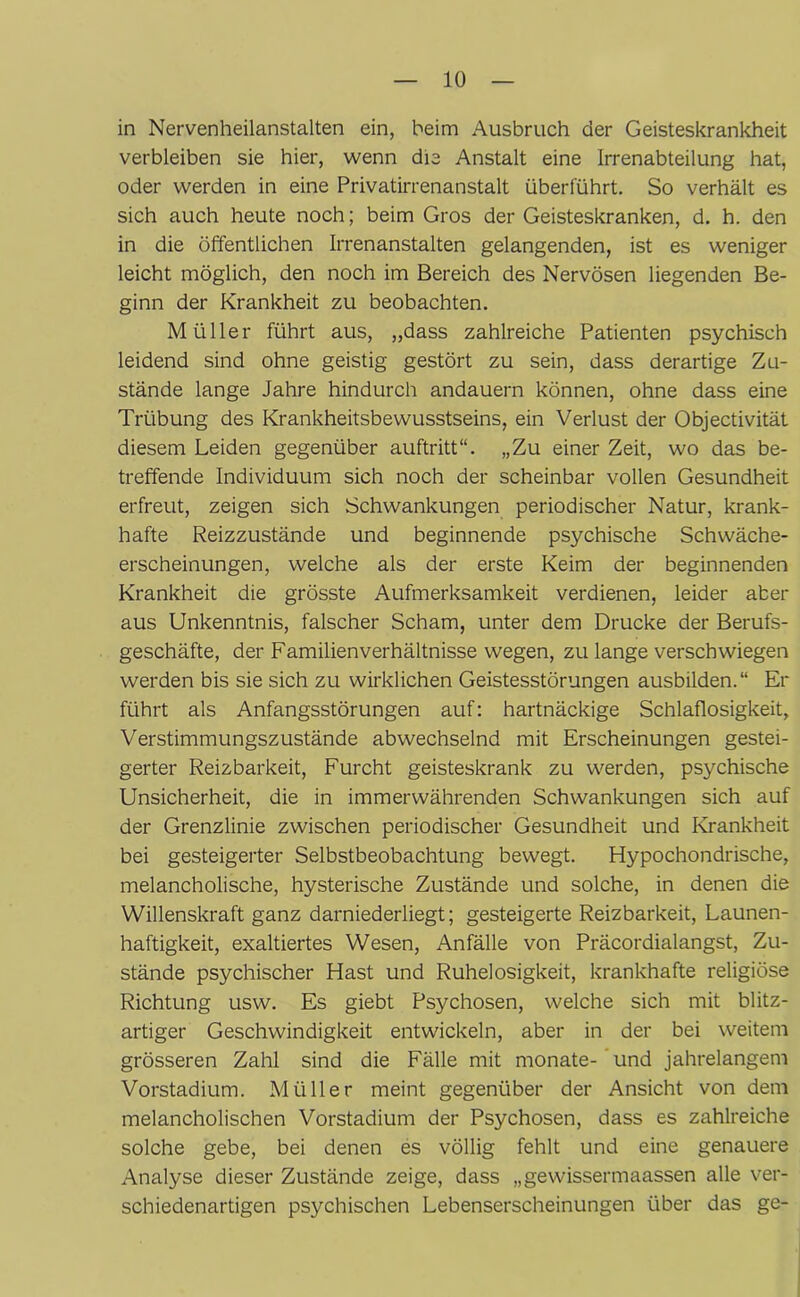 in Nervenheilanstalten ein, beim Ausbruch der Geisteskrankheit verbleiben sie hier, wenn die Anstalt eine Irrenabteilung hat, oder werden in eine Privatirrenanstalt überführt. So verhält es sich auch heute noch; beim Gros der Geisteskranken, d. h. den in die öffentlichen Irrenanstalten gelangenden, ist es weniger leicht möglich, den noch im Bereich des Nervösen liegenden Be- ginn der Krankheit zu beobachten. Müller führt aus, „dass zahlreiche Patienten psychisch leidend sind ohne geistig gestört zu sein, dass derartige Zu- stände lange Jahre hindurch andauern können, ohne dass eine Trübung des Krankheitsbewusstseins, ein Verlust der Objectivität diesem Leiden gegenüber auftritt“. „Zu einer Zeit, wo das be- treffende Individuum sich noch der scheinbar vollen Gesundheit erfreut, zeigen sich Schwankungen periodischer Natur, krank- hafte Reizzustände und beginnende psychische Schwäche- erscheinungen, welche als der erste Keim der beginnenden Krankheit die grösste Aufmerksamkeit verdienen, leider aber aus Unkenntnis, falscher Scham, unter dem Drucke der Berufs- geschäfte, der Familienverhältnisse wegen, zu lange verschwiegen werden bis sie sich zu wirklichen Geistesstörungen ausbilden.“ Er führt als Anfangsstörungen auf: hartnäckige Schlaflosigkeit, Verstimmungszustände abwechselnd mit Erscheinungen gestei- gerter Reizbarkeit, Furcht geisteskrank zu werden, psychische Unsicherheit, die in immerwährenden Schwankungen sich auf der Grenzlinie zwischen periodischer Gesundheit und Krankheit bei gesteigerter Selbstbeobachtung bewegt. Hypochondrische, melancholische, hysterische Zustände und solche, in denen die Willenskraft ganz darniederliegt; gesteigerte Reizbarkeit, Launen- haftigkeit, exaltiertes Wesen, Anfälle von Präcordialangst, Zu- stände psychischer Hast und Ruhelosigkeit, krankhafte religiöse Richtung usw. Es giebt Psychosen, welche sich mit blitz- artiger Geschwindigkeit entwickeln, aber in der bei weitem grösseren Zahl sind die Fälle mit monate- und jahrelangem Vorstadium. Müller meint gegenüber der Ansicht von dem melancholischen Vorstadium der Psychosen, dass es zahlreiche solche gebe, bei denen es völlig fehlt und eine genauere Analyse dieser Zustände zeige, dass „gewissermaassen alle ver- schiedenartigen psychischen Lebenserscheinungen über das ge-