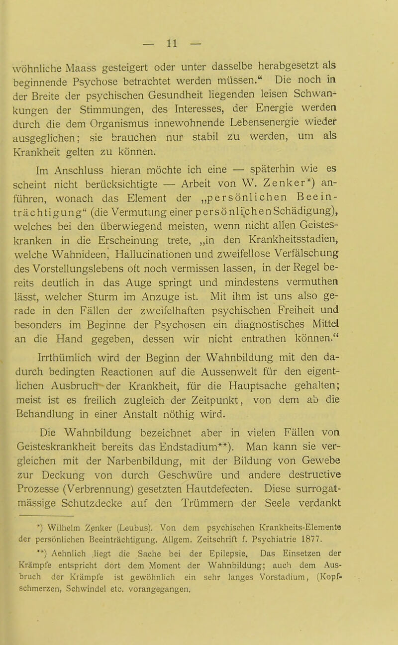 wohnliche Maass gesteigert oder unter dasselbe herabgesetzt als beginnende Psychose betrachtet werden müssen.“ Die noch in der Breite der psychischen Gesundheit liegenden leisen Schwan- kungen der Stimmungen, des Interesses, der Energie werden durch die dem Organismus innewohnende Lebensenergie wieder ausgeglichen; sie brauchen nur stabil zu werden, um als Krankheit gelten zu können. Im Anschluss hieran möchte ich eine — späterhin wie es scheint nicht berücksichtigte — Arbeit von W. Zenker*) an- führen, wonach das Element der „persönlichen Beein- trächtigung“ (die Vermutung einer persö nlijchenSchädigung), welches bei den überwiegend meisten, wenn nicht allen Geistes- kranken in die Erscheinung trete, „in den Krankheitsstadien, welche Wahnideen, Hallucinationen und zweifellose Verfälschung des Vorstellungslebens oft noch vermissen lassen, in der Regel be- reits deutlich in das Auge springt und mindestens vermuthen lässt, welcher Sturm im Anzuge ist. Mit ihm ist uns also ge- rade in den Fällen der zweifelhaften psychischen Freiheit und besonders im Beginne der Psychosen ein diagnostisches Mittel an die Hand gegeben, dessen wir nicht entrathen können.“ Irrthümlich wird der Beginn der Wahnbildung mit den da- durch bedingten Reactionen auf die Aussenwelt für den eigent- lichen Ausbruch der Krankheit, für die Hauptsache gehalten; meist ist es freilich zugleich der Zeitpunkt, von dem ab die Behandlung in einer Anstalt nöthig wird. Die Wahnbildung bezeichnet aber in vielen Fällen von Geisteskrankheit bereits das Endstadium**). Man kann sie ver- gleichen mit der Narbenbildung, mit der Bildung von Gewebe zur Deckung von durch Geschwüre und andere destructive Prozesse (Verbrennung) gesetzten Hautdefecten. Diese surrogat- mässige Schutzdecke auf den Trümmern der Seele verdankt *) Wilhelm Zenker (Leubus). Von dem psychischen Krankheits-Elemente der persönlichen Beeinträchtigung. Allgem. Zeitschrift f. Psychiatrie 1877. **) Aehnlich .liegt die Sache bei der Epilepsie. Das Einsetzen der Krämpfe entspricht dort dem Moment der Wahnbildung; auch dem Aus- bruch der Krämpfe ist gewöhnlich ein sehr langes Vorstadium, (Kopf- schmerzen, Schwindel etc. vorangegangen.