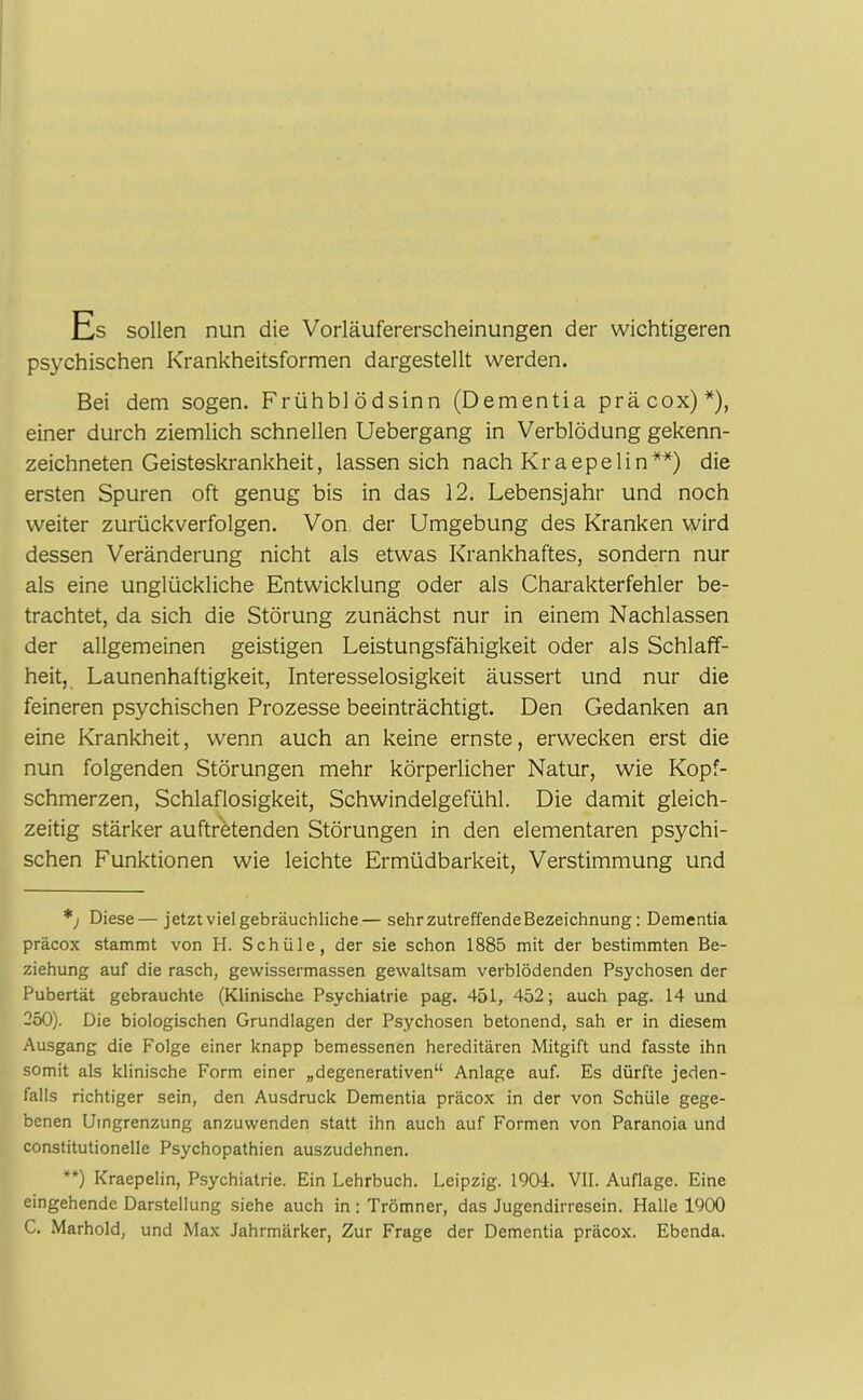 Es sollen nun die Vorläufererscheinungen der wichtigeren psychischen Krankheitsformen dargestellt werden. Bei dem sogen. Frühblödsinn (Dementia präcox)*), einer durch ziemlich schnellen Uebergang in Verblödung gekenn- zeichneten Geisteskrankheit, lassen sich nach Kraepelin**) die ersten Spuren oft genug bis in das 12. Lebensjahr und noch weiter zurückverfolgen. Von der Umgebung des Kranken wird dessen Veränderung nicht als etwas Krankhaftes, sondern nur als eine unglückliche Entwicklung oder als Charakterfehler be- trachtet, da sich die Störung zunächst nur in einem Nachlassen der allgemeinen geistigen Leistungsfähigkeit oder als Schlaff- heit, Launenhaftigkeit, Interesselosigkeit äussert und nur die feineren psychischen Prozesse beeinträchtigt. Den Gedanken an eine Krankheit, wenn auch an keine ernste, erwecken erst die nun folgenden Störungen mehr körperlicher Natur, wie Kopf- schmerzen, Schlaflosigkeit, Schwindelgefühl. Die damit gleich- zeitig stärker auftr'etenden Störungen in den elementaren psychi- schen Funktionen wie leichte Ermüdbarkeit, Verstimmung und *; Diese—jetzt viel gebräuchliche— sehrzutreffendeBezeichnung: Dementia präcox stammt von H. Schüle, der sie schon 1885 mit der bestimmten Be- ziehung auf die rasch, gewissermassen gewaltsam verblödenden Psychosen der Pubertät gebrauchte (Klinische Psychiatrie pag. 451, 452; auch pag. 14 und 250). Die biologischen Grundlagen der Psychosen betonend, sah er in diesem Ausgang die Folge einer knapp bemessenen hereditären Mitgift und fasste ihn somit als klinische Form einer „degenerativen“ Anlage auf. Es dürfte jeden- falls richtiger sein, den Ausdruck Dementia präcox in der von Schüle gege- benen Umgrenzung anzuwenden statt ihn auch auf Formen von Paranoia und constitutionelle Psychopathien auszudehnen. **) Kraepelin, Psychiatrie. Ein Lehrbuch. Leipzig. 1904. VII. Auflage. Eine eingehende Darstellung siehe auch in:Trömner, das Jugendirresein. Halle 1900 C. Marhold, und Max Jahrmärker, Zur Frage der Dementia präcox. Ebenda.