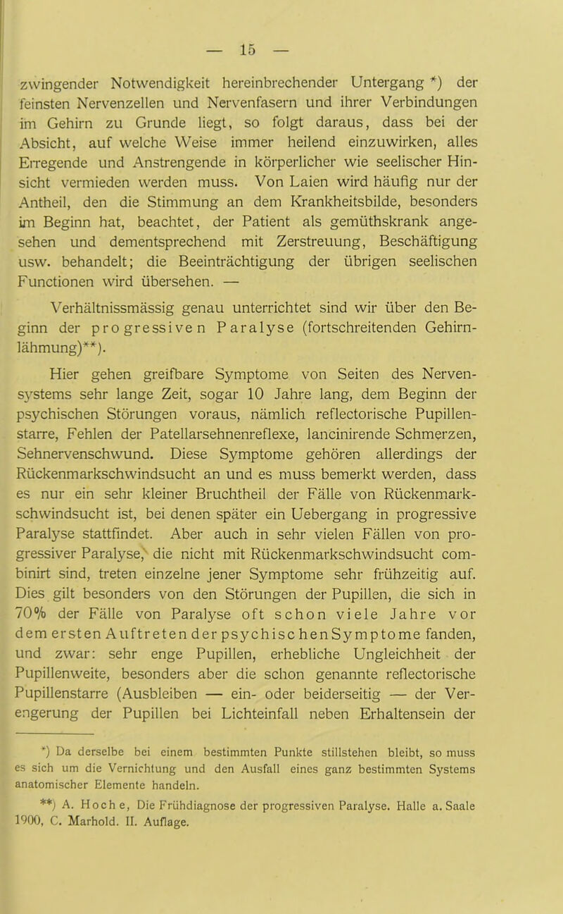 zwingender Notwendigkeit hereinbrechender Untergang *) der feinsten Nervenzellen und Nervenfasern und ihrer Verbindungen im Gehirn zu Grunde liegt, so folgt daraus, dass bei der Absicht, auf welche Weise immer heilend einzuwirken, alles Erregende und Anstrengende in körperlicher wie seelischer Hin- sicht vermieden werden muss. Von Laien wird häufig nur der Antheil, den die Stimmung an dem Krankheitsbilde, besonders im Beginn hat, beachtet, der Patient als gemüthskrank ange- sehen und dementsprechend mit Zerstreuung, Beschäftigung usw. behandelt; die Beeinträchtigung der übrigen seelischen Functionen wird übersehen. — Verhältnissmässig genau unterrichtet sind wir über den Be- ginn der progressiven Paralyse (fortschreitenden Gehirn- lähmung)**). Hier gehen greifbare Symptome von Seiten des Nerven- systems sehr lange Zeit, sogar 10 Jahre lang, dem Beginn der psychischen Störungen voraus, nämlich reflectorische Pupillen- starre, Fehlen der Patellarsehnenreflexe, lancinirende Schmerzen, Sehnervenschwund. Diese Symptome gehören allerdings der Rückenmarkschwindsucht an und es muss bemerkt werden, dass es nur ein sehr kleiner Bruchtheil der Fälle von Rückenmark- schwindsucht ist, bei denen später ein Uebergang in progressive Paralyse stattfindet. Aber auch in sehr vielen Fällen von pro- gressiver Paralyse, die nicht mit Rückenmarkschwindsucht com- binirt sind, treten einzelne jener Symptome sehr frühzeitig auf. Dies gilt besonders von den Störungen der Pupillen, die sich in 70% der Fälle von Paralyse oft schon viele Jahre vor dem er st en Auftreten der psychischenSymptome fanden, und zwar: sehr enge Pupillen, erhebliche Ungleichheit der Pupillenweite, besonders aber die schon genannte reflectorische Pupillenstarre (Ausbleiben — ein- oder beiderseitig — der Ver- engerung der Pupillen bei Lichteinfall neben Erhaltensein der *) Da derselbe bei einem bestimmten Punkte Stillstehen bleibt, so muss es sich um die Vernichtung und den Ausfall eines ganz bestimmten Systems anatomischer Elemente handeln. **) A. Hoche, Die Frühdiagnose der progressiven Paralyse. Halle a. Saale 1900, C. Marhold. II. Auflage.