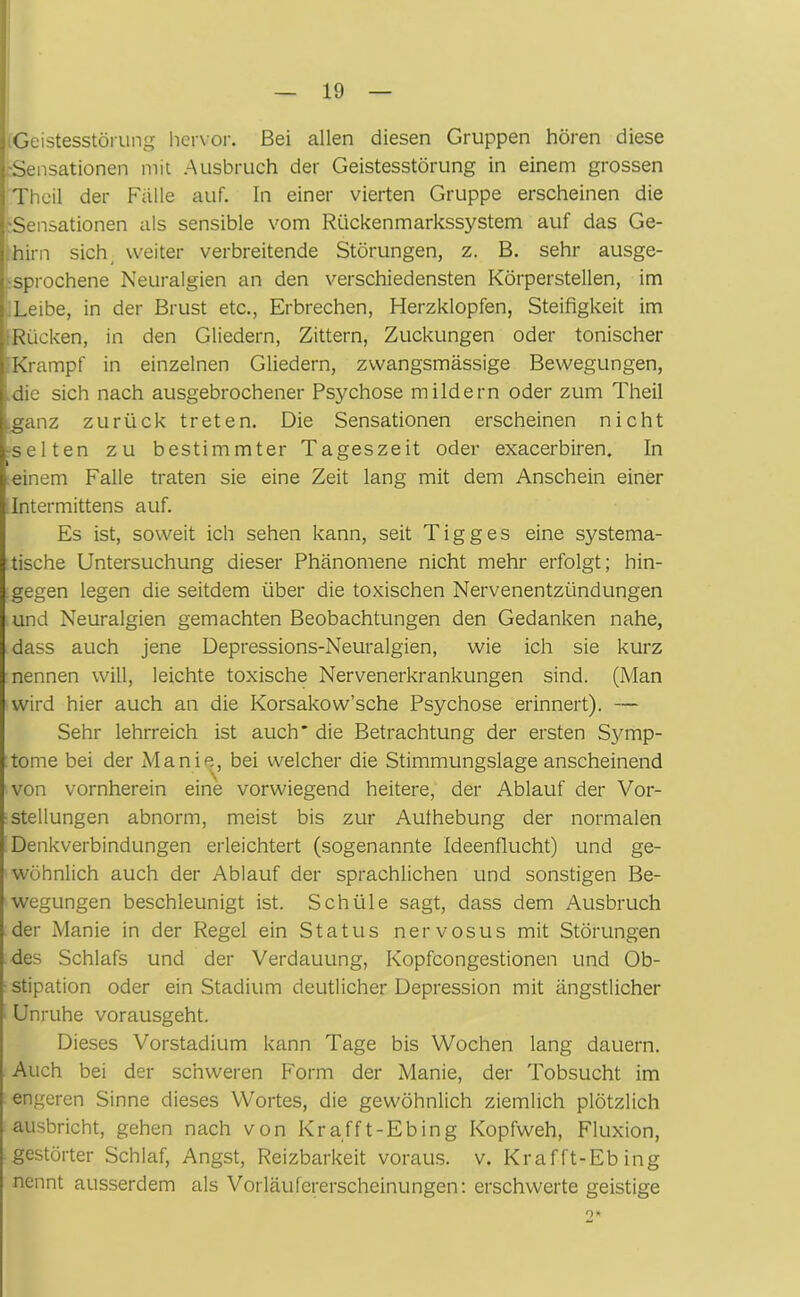 Geistesstörung hervor. Bei allen diesen Gruppen hören diese -Sensationen mit Ausbruch der Geistesstörung in einem grossen Theil der Falle auf. In einer vierten Gruppe erscheinen die •Sensationen als sensible vom Rückenmarkssystem auf das Ge- hirn sich weiter verbreitende Störungen, z. B. sehr ausge- sprochene Neuralgien an den verschiedensten Körperstellen, im Leibe, in der Brust etc., Erbrechen, Herzklopfen, Steifigkeit im Rücken, in den Gliedern, Zittern, Zuckungen oder tonischer Krampf in einzelnen Gliedern, zwangsmässige Bewegungen, die sich nach ausgebrochener Psychose mildern oder zum Theil .ganz zurück treten. Die Sensationen erscheinen nicht selten zu bestimmter Tageszeit oder exacerbiren. In i einem Falle traten sie eine Zeit lang mit dem Anschein einer .Intermittens auf. Es ist, soweit ich sehen kann, seit Tigges eine systema- tische Untersuchung dieser Phänomene nicht mehr erfolgt; hin- gegen legen die seitdem über die toxischen Nervenentzündungen und Neuralgien gemachten Beobachtungen den Gedanken nahe, dass auch jene Depressions-Neuralgien, wie ich sie kurz nennen will, leichte toxische Nervenerkrankungen sind. (Man wird hier auch an die Korsakow’sche Psychose erinnert). — Sehr lehrreich ist auch* die Betrachtung der ersten Symp- tome bei der Manie, bei welcher die Stimmungslage anscheinend von vornherein eine vorwiegend heitere, der Ablauf der Vor- stellungen abnorm, meist bis zur Aufhebung der normalen Denkverbindungen erleichtert (sogenannte Ideenflucht) und ge- wöhnlich auch der Ablauf der sprachlichen und sonstigen Be- wegungen beschleunigt ist. Schüle sagt, dass dem Ausbruch der Manie in der Regel ein Status nervosus mit Störungen des Schlafs und der Verdauung, Kopfcongestionen und Ob- stipation oder ein Stadium deutlicher Depression mit ängstlicher Unruhe vorausgeht. Dieses Vorstadium kann Tage bis Wochen lang dauern. Auch bei der schweren Form der Manie, der Tobsucht im engeren Sinne dieses Wortes, die gewöhnlich ziemlich plötzlich ausbricht, gehen nach von Krafft-Ebing Kopfweh, Fluxion, gestörter Schlaf, Angst, Reizbarkeit voraus, v. Krafft-Ebing nennt ausserdem als Vorläufererscheinungen: erschwerte geistige 9»