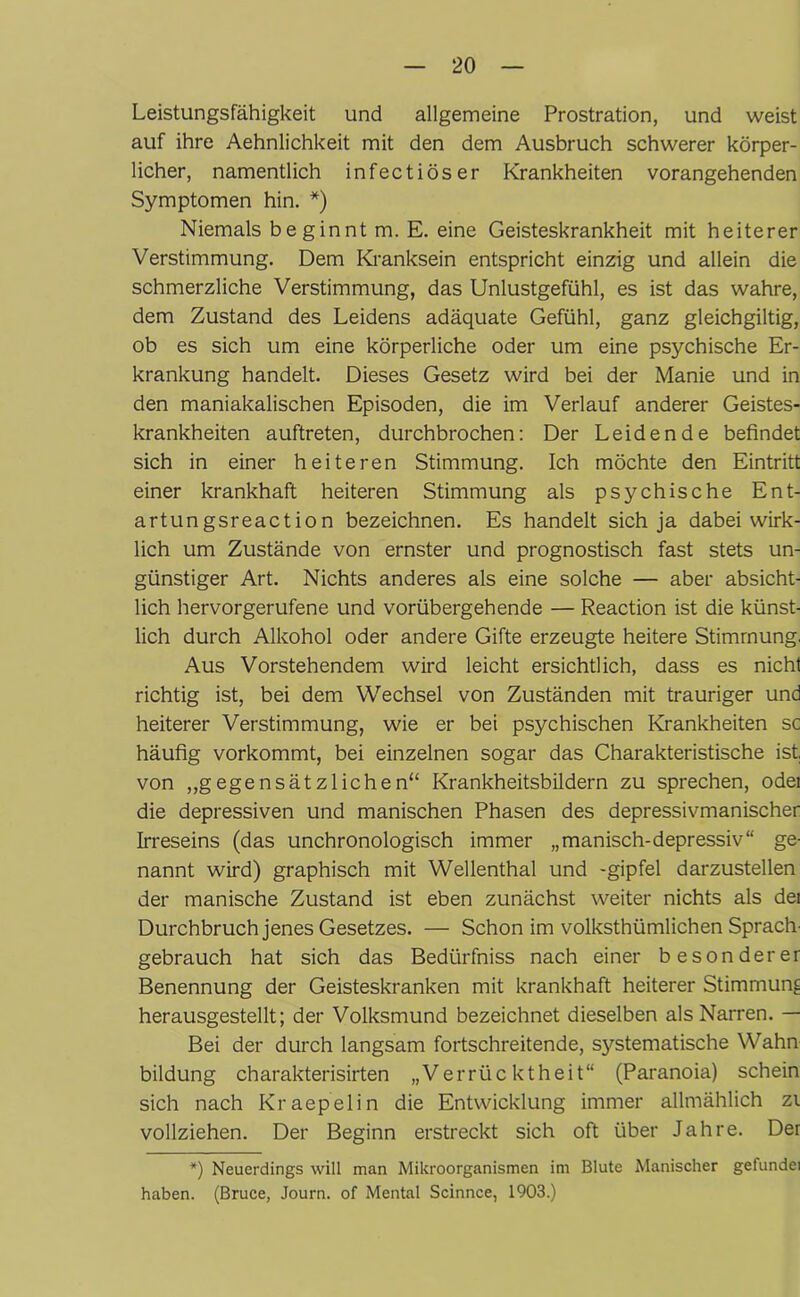 Leistungsfähigkeit und allgemeine Prostration, und weist auf ihre Aehnlichkeit mit den dem Ausbruch schwerer körper- licher, namentlich infectiöser Krankheiten vorangehenden Symptomen hin. *) Niemals beginnt m. E. eine Geisteskrankheit mit heiterer Verstimmung. Dem Kranksein entspricht einzig und allein die schmerzliche Verstimmung, das Unlustgefühl, es ist das wahre, dem Zustand des Leidens adäquate Gefühl, ganz gleichgiltig, ob es sich um eine körperliche oder um eine psychische Er- krankung handelt. Dieses Gesetz wird bei der Manie und in den maniakalischen Episoden, die im Verlauf anderer Geistes- krankheiten auftreten, durchbrochen: Der Leidende befindet sich in einer heiteren Stimmung. Ich möchte den Eintritt einer krankhaft heiteren Stimmung als psychische Ent- artungsreaction bezeichnen. Es handelt sich ja dabei wirk- lich um Zustände von ernster und prognostisch fast stets un- günstiger Art. Nichts anderes als eine solche — aber absicht- lich hervorgerufene und vorübergehende — Reaction ist die künst- lich durch Alkohol oder andere Gifte erzeugte heitere Stimmung. Aus Vorstehendem wird leicht ersichtlich, dass es nicht richtig ist, bei dem Wechsel von Zuständen mit trauriger und heiterer Verstimmung, wie er bei psychischen Krankheiten sc häufig vorkommt, bei einzelnen sogar das Charakteristische ist, von „gegensätzlichen“ Krankheitsbildern zu sprechen, odei die depressiven und manischen Phasen des depressivmanischer Irreseins (das unchronologisch immer „manisch-depressiv“ ge- nannt wird) graphisch mit Wellenthal und -gipfel darzustellen der manische Zustand ist eben zunächst weiter nichts als dei Durchbruch jenes Gesetzes. — Schon im volksthümlichen Sprach- gebrauch hat sich das Bedürfniss nach einer besonderer Benennung der Geisteskranken mit krankhaft heiterer Stimmung herausgestellt; der Volksmund bezeichnet dieselben als Narren. — Bei der durch langsam fortschreitende, systematische Wahn bildung charakterisirten „Verrücktheit“ (Paranoia) schein sich nach Kraepelin die Entwicklung immer allmählich zi vollziehen. Der Beginn erstreckt sich oft über Jahre. Der *) Neuerdings will man Mikroorganismen im Blute Manischer gefundei haben. (Bruce, Journ. of Mental Scinnce, 1903.)