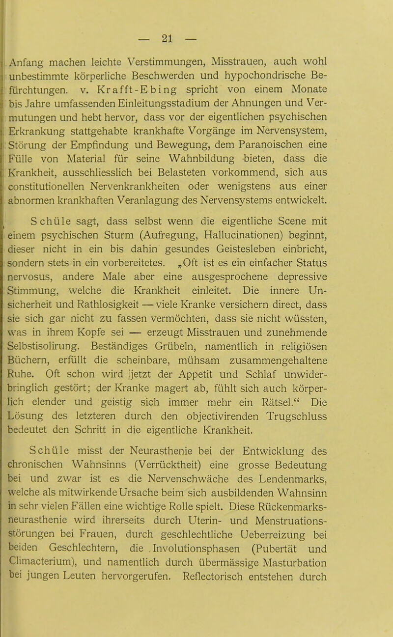 i Anfang machen leichte Verstimmungen, Misstrauen, auch wohl i unbestimmte körperliche Beschwerden und hypochondrische Be- i fürchtungen. v. Krafft-Ebing spricht von einem Monate i bis Jahre umfassenden Einleitungsstadium der Ahnungen und Ver- mutungen und hebt hervor, dass vor der eigentlichen psychischen Erkrankung stattgehabte krankhafte Vorgänge im Nervensystem, Störung der Empfindung und Bewegung, dem Paranoischen eine Fülle von Material für seine Wahnbildung bieten, dass die Krankheit, ausschliesslich bei Belasteten vorkommend, sich aus constitutionellen Nervenkrankheiten oder wenigstens aus einer abnormen krankhaften Veranlagung des Nervensystems entwickelt. Schüle sagt, dass selbst wenn die eigentliche Scene mit einem psychischen Sturm (Aufregung, Hallucinationen) beginnt, dieser nicht in ein bis dahin gesundes Geistesleben einbricht, sondern stets in ein vorbereitetes. „Oft ist es ein einfacher Status nervosus, andere Male aber eine ausgesprochene depressive Stimmung, welche die Krankheit einleitet. Die innere Un- sicherheit und Rathlosigkeit — viele Kranke versichern direct, dass sie sich gar nicht zu fassen vermöchten, dass sie nicht wüssten, was in ihrem Kopfe sei — erzeugt Misstrauen und zunehmende Selbstisolirung. Beständiges Grübeln, namentlich in religiösen Büchern, erfüllt die scheinbare, mühsam zusammengehaltene Ruhe. Oft schon wird [jetzt der Appetit und Schlaf unwider- bringlich gestört; der Kranke magert ab, fühlt sich auch körper- lich elender und geistig sich immer mehr ein Rätsel.“ Die Lösung des letzteren durch den objectivirenden Trugschluss bedeutet den Schritt in die eigentliche Krankheit. Schüle misst der Neurasthenie bei der Entwicklung des chronischen Wahnsinns (Verrücktheit) eine grosse Bedeutung bei und zwar ist es die Nervenschwäche des Lendenmarks, welche als mitwirkende Ursache beim sich ausbildenden Wahnsinn in sehr vielen Fällen eine wichtige Rolle spielt. Diese Rückenmarks- neurasthenie wird ihrerseits durch Uterin- und Menstruations- störungen bei Frauen, durch geschlechtliche Ueberreizung bei beiden Geschlechtern, die Involutionsphasen (Pubertät und Climacterium), und namentlich durch übermässige Masturbation bei jungen Leuten hervorgerufen. Reflectorisch entstehen durch