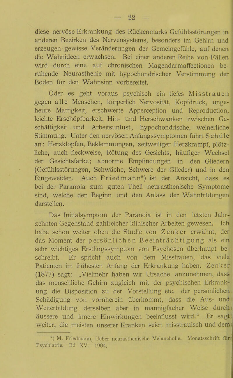 diese nervöse Erkrankung des Rückenmarks Gefühlsstörungen in anderen Bezirken des Nervensystems, besonders im Gehirn und erzeugen gewisse Veränderungen der Gemeingefühle, auf denen die Wahnideen erwachsen. Bei einer anderen Reihe von Fällen wird durch eine auf chronischen Magendarmaffectionen be- ruhende Neurasthenie mit hypochondrischer Verstimmung der Boden für den Wahnsinn vorbereitet. Oder es geht voraus psychisch ein tiefes Misstrauen gegen alle Menschen, körperlich Nervosität, Kopfdruck, unge- heure Mattigkeit, erschwerte Apperception und Reproduction, leichte Erschöpfbarkeit, Hin- und Herschwanken zwischen Ge- schäftigkeit und Arbeitsunlust, hypochondrische, weinerliche Stimmung. Unter den nervösen Anfangssymptomen führt Schüle an: Herzklopfen, Beklemmungen, zeitweiliger Herzkrampf, plötz- liche, auch fleckweise, Rötung des Gesichts, häufiger Wechsel der Gesichtsfarbe; abnorme Empfindungen in den Gliedern (Gefühlsstörungen, Schwäche, Schwere der Glieder) und in den Eingeweiden. Auch Fried mann*) ist der Ansicht, dass es bei der Paranoia zum guten Theil neurasthenische Symptome sind, welche den Beginn und den Anlass der Wahnbildungen darstellen. Das Initialsymptom der Paranoia ist in den letzten Jahr- zehnten Gegenstand zahlreicher klinischer Arbeiten gewesen. Ich habe schon weiter oben die Studie von Zenker erwähnt, der das Moment der persönlichen Beeinträchtigung als ein sehr wichtiges Erstlingssymptom von Psychosen überhaupt be- schreibt. Er spricht auch von dem Misstrauen, das viele Patienten im frühesten Anfang der Erkrankung haben. Zenker (1877) sagt: „Vielmehr haben wir Ursache anzunehmen, dass das menschliche Gehirn zugleich mit der psychischen Erkrank- ung die Disposition zu der Vorstellung etc. der persönlichen Schädigung von vornherein überkommt, dass die Aus- und Weiterbildung derselben aber in mannigfacher Weise durch äussere und innere Einwirkungen beeinflusst wird.“ Er sagt weiter, die meisten unserer Kranken seien misstrauisch und dem *) M. Friedmann, Ueber neurasthenische Melancholie. Monatsschrift für Psychiatrie. Bd XV. 1904.
