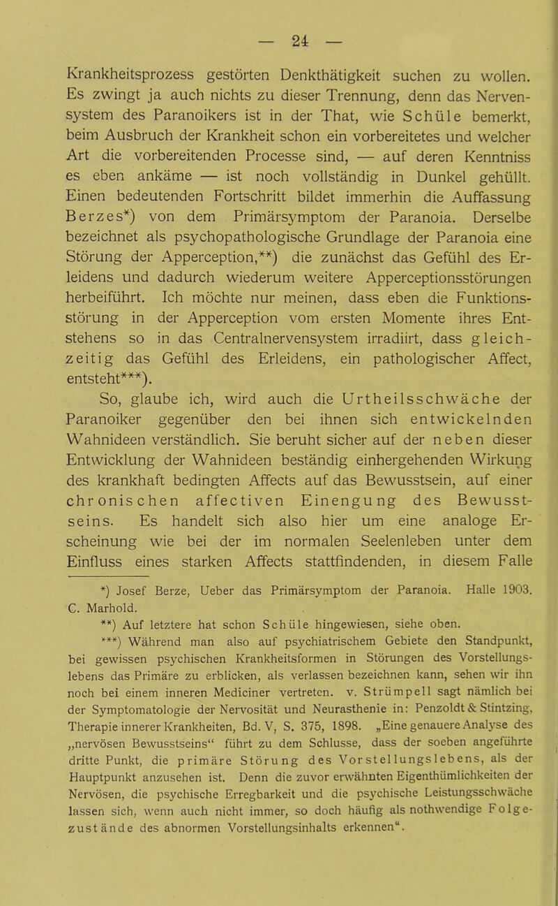 Krankheitsprozess gestörten Denkthätigkeit suchen zu wollen. Es zwingt ja auch nichts zu dieser Trennung, denn das Nerven- system des Paranoikers ist in der That, wie Schüle bemerkt, beim Ausbruch der Krankheit schon ein vorbereitetes und welcher Art die vorbereitenden Processe sind, — auf deren Kenntniss es eben ankäme — ist noch vollständig in Dunkel gehüllt. Einen bedeutenden Fortschritt bildet immerhin die Auffassung Berzes*) von dem Primärsymptom der Paranoia. Derselbe bezeichnet als psychopathologische Grundlage der Paranoia eine Störung der Apperception,**) die zunächst das Gefühl des Er- leidens und dadurch wiederum weitere Apperceptionsstörungen herbeiführt. Ich möchte nur meinen, dass eben die Funktions- störung in der Apperception vom ersten Momente ihres Ent- stehens so in das Centralnervensystem irradiirt, dass gleich- zeitig das Gefühl des Erleidens, ein pathologischer Affect, entsteht***). So, glaube ich, wird auch die Urtheilsschwäche der Paranoiker gegenüber den bei ihnen sich entwickelnden Wahnideen verständlich. Sie beruht sicher auf der neben dieser Entwicklung der Wahnideen beständig einhergehenden Wirkung des krankhaft bedingten Affects auf das Bewusstsein, auf einer chronischen affectiven Einengung des Bewusst- seins. Es handelt sich also hier um eine analoge Er- scheinung wie bei der im normalen Seelenleben unter dem Einfluss eines starken Affects stattfindenden, in diesem Falle *) Josef Berze, Ueber das Primärsymptom der Paranoia. Halle 1903. G. Marhold. **) Auf letztere hat schon Schüle hingewiesen, siehe oben. ***) Während man also auf psychiatrischem Gebiete den Standpunkt, bei gewissen psychischen Krankheitsformen in Störungen des Vorstellungs- lebens das Primäre zu erblicken, als verlassen bezeichnen kann, sehen wir ihn noch bei einem inneren Mediciner vertreten, v. Strümpell sagt nämlich bei der Symptomatologie der Nervosität und Neurasthenie in: Penzoldt & Stintzing, Therapie innerer Krankheiten, Bd. V, S. 375, 1898. „Eine genauere Analyse des „nervösen Bewusstseins“ führt zu dem Schlüsse, dass der soeben angeführte dritte Punkt, die primäre Störung des Vorstellungslebens, als der Hauptpunkt anzusehen ist. Denn die zuvor erwähnten Eigenthümlichkeiten der Nervösen, die psychische Erregbarkeit und die psychische Leistungsschwache lassen sich, wenn auch nicht immer, so doch häufig als nothwendige Folge- zustände des abnormen Vorstellungsinhalts erkennen“.