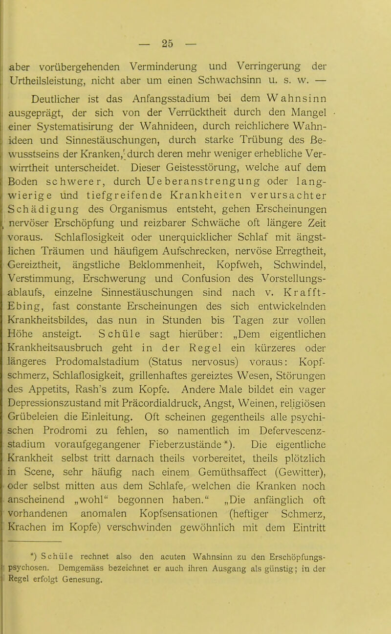 aber vorübergehenden Verminderung und Verringerung der Urtheilsleistung, nicht aber um einen Schwachsinn u. s. w. — Deutlicher ist das Anfangsstadium bei dem Wahnsinn ausgeprägt, der sich von der Verrücktheit durch den Mangel einer Systematisirung der Wahnideen, durch reichlichere Wahn- ideen und Sinnestäuschungen, durch starke Trübung des Be- wusstseins der Kranken,'durch deren mehr weniger erhebliche Ver- wirrtheit unterscheidet. Dieser Geistesstörung, welche auf dem Boden schwerer, durch Ue beranstrengung oder lang- wierige und tiefgreifende Krankheiten verursachter Schädigung des Organismus entsteht, gehen Erscheinungen i nervöser Erschöpfung und reizbarer Schwäche oft längere Zeit ! voraus. Schlaflosigkeit oder unerquicklicher Schlaf mit ängst- lichen Träumen und häufigem Aufschrecken, nervöse Erregtheit, Gereiztheit, ängstliche Beklommenheit, Kopfweh, Schwindel, Verstimmung, Erschwerung und Confusion des Vorstellungs- ablaufs, einzelne Sinnestäuschungen sind nach v. Krafft- Ebing, fast constante Erscheinungen des sich entwickelnden Krankheitsbildes, das nun in Stunden bis Tagen zur vollen Höhe ansteigt. Schüle sagt hierüber: „Dem eigentlichen Krankheitsausbruch geht in der Regel ein kürzeres oder längeres Prodomalstadium (Status nervosus) voraus: Kopf- schmerz, Schlaflosigkeit, grillenhaftes gereiztes Wesen, Störungen des Appetits, Rash’s zum Kopfe. Andere Male bildet ein vager Depressionszustand mit Präcordialdruck, Angst, Weinen, religiösen Grübeleien die Einleitung. Oft scheinen gegentheils alle psychi- schen Prodromi zu fehlen, so namentlich im Defervescenz- stadium voraufgegangener Fieberzustände*). Die eigentliche Krankheit selbst tritt darnach theils vorbereitet, theils plötzlich in Scene, sehr häufig nach einem Gemüthsaffect (Gewitter), oder selbst mitten aus dem Schlafe, welchen die Kranken noch anscheinend „wohl“ begonnen haben.“ „Die anfänglich oft vorhandenen anomalen Kopfsensationen (heftiger Schmerz, Krachen im Kopfe) verschwinden gewöhnlich mit dem Eintritt *) Schüle rechnet also den acuten Wahnsinn zu den Erschöpfungs- psychosen. Demgemäss bezeichnet er auch ihren Ausgang als günstig; in der Regel erfolgt Genesung.
