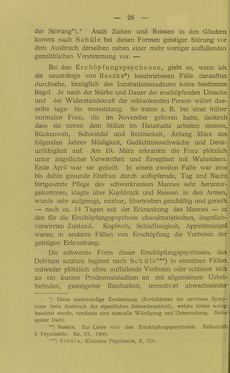 der Störung*).“ Auch Ziehen und Reissen in den Gliedern kommt nach Schüle bei diesen Formen geistiger Störung vor dem Ausbruch derselben neben einer mehr weniger auffallenden gemiithlichen Verstimmung vor. — Bei den Erchöpfungspsychosen, giebt es, wenn ich die neuerdings von Raecke*) beschriebenen Fälle daraufhin durchsehe, bezüglich des Incubationsstadiums keine bestimmte Regel. Je nach der Stärke und Dauer der erschöpfenden Ursache und der Widerstandskraft der erkrankenden Person währt das- selbe tage- bis monatelang. So traten z. B. bei einer früher normalen Frau, die im November geboren hatte, dadurch dass sie neben dem Stillen im Haushalte arbeiten musste, Rückenweh, Schwindel und Reizbarkeit, Anfang März des folgenden Jahres Müdigkeit, Gedächtnissschwäche und Denk- unfähigkeit auf. Am 19. März erkrankte die Frau plötzlich unter ängstlicher Verwirrtheit und Erregtheit mit Wahnideen. Ende April war sie geheilt. In einem zweiten Falle war eine bis dahin gesunde Ehefrau durch aufopfernde, Tag und Nacht fortgesetzte Pflege des schwerkranken Mannes sehr herunter- gekommen, klagte über Kopfdruck und Reissen in den Armen, wurde sehr aufgeregt, reizbar, übertrieben geschäftig und gerieth — nach ca. 14 Tagen seit der Erkrankung des Mannes — in den für die Erschöpfungspsychose charakteristischen, ängstlich- verwirrten Zustand. Kopfweh, Schlaflosigkeit, Appetitmangel waren, in anderen Fällen von Erschöpfung die Vorboten der geistigen Erkrankung. Die schwerste Form dieser Erschöpfungsps3^chosen, das Delirium acutum beginnt nach Schüle***) in einzelnen Fällen entweder plötzlich ohne auffallende Vorboten oder schliesst sich an ein kurzes Prodromalstadium an mit allgemeinem Uebel- befinden, gesteigerter Reizbarkeit, unmotivirt abwechselnder *) Diese merkwürdige Erscheinung (Zurücktreten der nervösen Symp- tome beim Ausbruch der eigentlichen Geisteskrankheit), welche bisher wenig, beachtet wurde, verdiente eine specielle Würdigung und Untersuchung. Siehe später Diehl. **) Raecke, Zur Lehre von den Erschöpfungspsychosen. Zeitschriftt f. Psychiatrie. Bd. 57. 1900. ***) Schüle, Klinische Psychiatrie, S. 326.