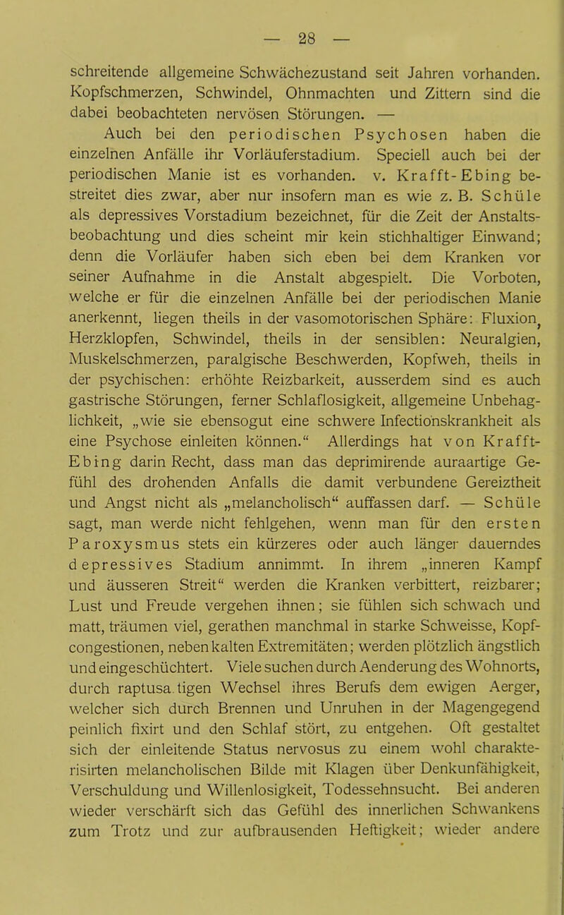 schreitende allgemeine Schwächezustand seit Jahren vorhanden. Kopfschmerzen, Schwindel, Ohnmächten und Zittern sind die dabei beobachteten nervösen Störungen. — Auch bei den periodischen Psychosen haben die einzelnen Anfälle ihr Vorläuferstadium. Speciell auch bei der periodischen Manie ist es vorhanden, v. Krafft- Ebing be- streitet dies zwar, aber nur insofern man es wie z. B. Schüle als depressives Vorstadium bezeichnet, für die Zeit der Anstalts- beobachtung und dies scheint mir kein stichhaltiger Einwand; denn die Vorläufer haben sich eben bei dem Kranken vor seiner Aufnahme in die Anstalt abgespielt. Die Vorboten, welche er für die einzelnen Anfälle bei der periodischen Manie anerkennt, liegen theils in der vasomotorischen Sphäre: Fluxionj Herzklopfen, Schwindel, theils in der sensiblen: Neuralgien, Muskelschmerzen, paralgische Beschwerden, Kopfweh, theils in der psychischen: erhöhte Reizbarkeit, ausserdem sind es auch gastrische Störungen, ferner Schlaflosigkeit, allgemeine Unbehag- lichkeit, „wie sie ebensogut eine schwere Infectionskrankheit als eine Psychose einleiten können.“ Allerdings hat von Krafft- Ebing darin Recht, dass man das deprimirende auraartige Ge- fühl des drohenden Anfalls die damit verbundene Gereiztheit und Angst nicht als „melancholisch“ auffassen darf. — Schüle sagt, man werde nicht fehlgehen, wenn man für den ersten Paroxysmus stets ein kürzeres oder auch länger dauerndes depressives Stadium annimmt. In ihrem „inneren Kampf und äusseren Streit“ werden die Kranken verbittert, reizbarer; Lust und Freude vergehen ihnen; sie fühlen sich schwach und matt, träumen viel, gerathen manchmal in starke Schweisse, Kopf- congestionen, neben kalten Extremitäten; werden plötzlich ängstlich und eingeschüchtert. Viele suchen durch Aenderung des Wohnorts, durch raptusa tigen Wechsel ihres Berufs dem ewigen Aerger, welcher sich durch Brennen und Unruhen in der Magengegend peinlich fixirt und den Schlaf stört, zu entgehen. Oft gestaltet sich der einleitende Status nervosus zu einem wohl charakte- risirten melancholischen Bilde mit Klagen über Denkunfähigkeit, Verschuldung und Willenlosigkeit, Todessehnsucht. Bei anderen wieder verschärft sich das Gefühl des innerlichen Schwankens zum Trotz und zur aufbrausenden Heftigkeit; wieder andere