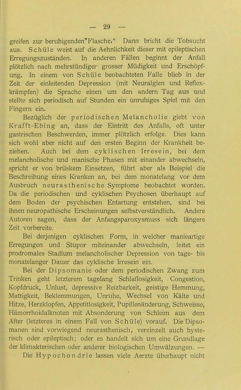 greifen zur beruhigenden'1 Flasche.“ Dann bricht die Tobsucht aus. Schüle weistauf die Aehnlichkeit dieser mit epileptischen Erregungszuständen. In anderen Fällen beginnt der Anfall plötzlich nach mehrstündiger grosser Müdigkeit und Erschöpf- ung. In einem von Schüle beobachteten Falle blieb in der Zeit der einleitenden Depression (mit Neuralgien und Reflex- krämpfen) die Sprache einen um den andern Tag aus und stellte sich periodisch auf Stunden ein unruhiges Spiel mit den Fingern ein. Bezüglich der periodischen Melancholie giebt von Krafft-Ebing an, dass der Eintritt des Anfalls, oft unter gastrischen Beschwerden, immer plötzlich erfolge. Dies kann sich wohl aber nicht auf den ersten Beginn der Krankheit be- ziehen. Auch bei dem cyklischen Irresein, bei dem melancholische und manische Phasen mit einander abwechseln, spricht er von brüskem Einsetzen, führt aber als Beispiel die Beschreibung eines Kranken an, bei dem monatelang vor dem Ausbruch neurasthenisc he Symptome beobachtet worden. Da die periodischen und cyklischen Psychosen überhaupt auf dem Boden der psychischen Entartung entstehen, sind bei ihnen neuropathische Erscheinungen selbstverständlich. Andere Autoren sagen, dass der Anfangsparoxysmuss sich längere Zeit vorbereite. Bei derjenigen cyklischen Form, in welcher manieartige Erregungen und Stupor miteinander abwechseln, leitet ein prodromales Stadium melancholischer Depression von tage- bis monatelanger Dauer das cyklische Irresein ein. Bei der Dipsomanie oder dem periodischen Zwang zum Trinken geht letzterem tagelang Schlaflosigkeit, Congestion, Kopfdruck, Unlust, depressive Reizbarkeit, geistige Hemmung, Mattigkeit, Beklemmungen, Unruhe, Wechsel von Kälte und Hitze, Herzklopfen, Appetitlosigkeit, Pupillenänderung, Schweisse, Hämorrhoidalknoten mit Absonderung von Schleim aus dem After (letzteres in einem Fall von Schüle) vorauf. Die Dipso- manen sind vorwiegend neurasthenisch, vereinzelt auch hyste- risch oder epileptisch; oder es handelt sich um eine Grundlage der klimakterischen oder anderer biologischen Umwälzungen. — Die Hypochondrie lassen viele Aerzte überhaupt nicht