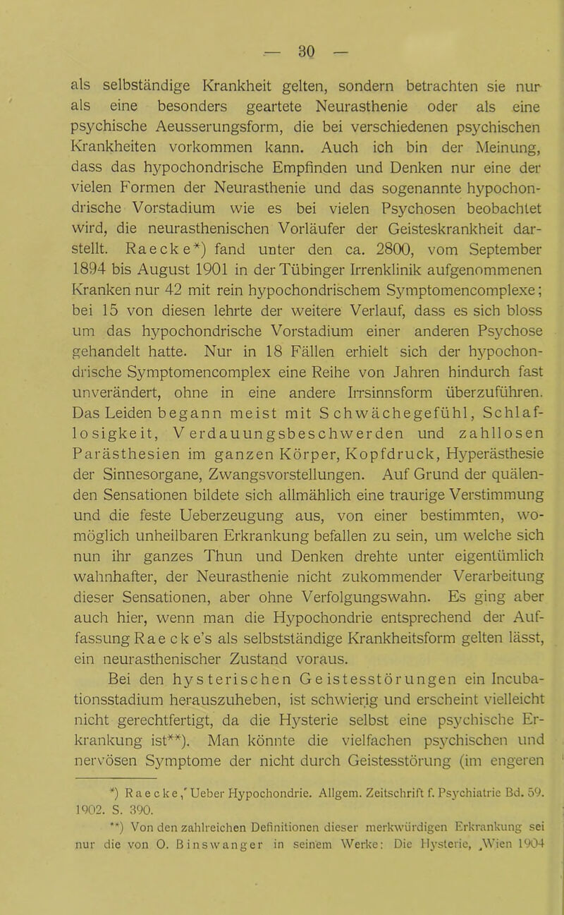 als selbständige Krankheit gelten, sondern betrachten sie nur als eine besonders geartete Neurasthenie oder als eine psychische Aeusserungsform, die bei verschiedenen psychischen Krankheiten Vorkommen kann. Auch ich bin der Meinung, dass das hypochondrische Empfinden und Denken nur eine der vielen Formen der Neurasthenie und das sogenannte hypochon- drische Vorstadium wie es bei vielen Psychosen beobachtet wird, die neurasthenischen Vorläufer der Geisteskrankheit dar- stellt. Raecke*) fand unter den ca. 2800, vom September 1894 bis August 1901 in der Tübinger Irrenklinik aufgenommenen Kranken nur 42 mit rein hypochondrischem Symptomencomplexe; bei 15 von diesen lehrte der weitere Verlauf, dass es sich bloss um das hypochondrische Vorstadium einer anderen Psjmhose gehandelt hatte. Nur in 18 Fällen erhielt sich der hypochon- drische Symptomencomplex eine Reihe von Jahren hindurch fast unverändert, ohne in eine andere Irrsinnsform überzuführen. Das Leiden begann meist mit Schwächegefühl, Schlaf- losigkeit, Verdauungsbeschwerden und zahllosen Parästhesien im ganzen Körper, Kopfdruck, Hyperästhesie der Sinnesorgane, Zwangsvorstellungen. Auf Grund der quälen- den Sensationen bildete sich allmählich eine traurige Verstimmung und die feste Ueberzeugung aus, von einer bestimmten, wo- möglich unheilbaren Erkrankung befallen zu sein, um welche sich nun ihr ganzes Thun und Denken drehte unter eigentümlich wahnhafter, der Neurasthenie nicht zukommender Verarbeitung dieser Sensationen, aber ohne Verfolgungswahn. Es ging aber auch hier, wenn man die Hypochondrie entsprechend der Auf- fassung Raecke’s als selbstständige Krankheitsform gelten lässt, ein neurasthenischer Zustand voraus. Bei den hysterischen Geistesstörungen ein Incuba- tionsstadium herauszuheben, ist schwierig und erscheint vielleicht nicht gerechtfertigt, da die Hysterie selbst eine psychische Er- krankung ist**). Man könnte die vielfachen psychischen und nervösen Symptome der nicht durch Geistesstörung (im engeren *) Raecke,'Ueber Hypochondrie. Allgem. Zeitschrift f. Psychiatrie Bd. 59. 1902. S. 390. **) Von den zahlreichen Definitionen dieser merkwürdigen Erkrankung sei nur die von O. Binswanger in seinem Werke: Die Hysterie, JVien 1904