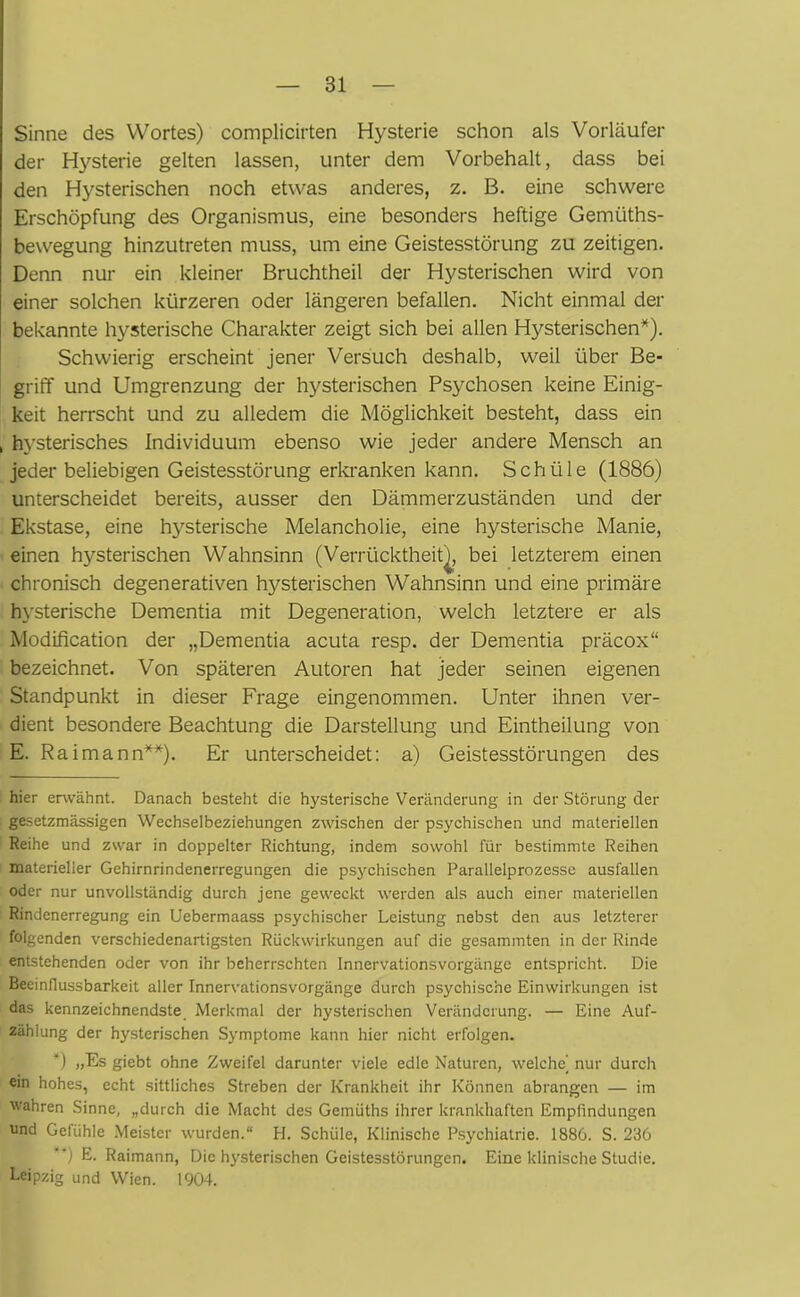 Sinne des Wortes) complicirten Hysterie schon als Vorläufer der Hysterie gelten lassen, unter dem Vorbehalt, dass bei den Hysterischen noch etwas anderes, z. B. eine schwere Erschöpfung des Organismus, eine besonders heftige Gemüths- bewegung hinzutreten muss, um eine Geistesstörung zu zeitigen. Denn nur ein kleiner Bruchtheil der Hysterischen wird von einer solchen kürzeren oder längeren befallen. Nicht einmal der bekannte hysterische Charakter zeigt sich bei allen Hysterischen* *). Schwierig erscheint jener Versuch deshalb, weil über Be- griff und Umgrenzung der hysterischen Psychosen keine Einig- keit herrscht und zu alledem die Möglichkeit besteht, dass ein , hysterisches Individuum ebenso wie jeder andere Mensch an jeder beliebigen Geistesstörung erkranken kann. Schüle (1886) unterscheidet bereits, ausser den Dämmerzuständen und der Ekstase, eine hysterische Melancholie, eine hysterische Manie, einen hysterischen Wahnsinn (Verrücktheit), bei letzterem einen chronisch degenerativen hysterischen Wahnsinn und eine primäre hysterische Dementia mit Degeneration, welch letztere er als Modification der „Dementia acuta resp. der Dementia präcox“ bezeichnet. Von späteren Autoren hat jeder seinen eigenen Standpunkt in dieser Frage eingenommen. Unter ihnen ver- dient besondere Beachtung die Darstellung und Eintheilung von E. Raimann**). Er unterscheidet: a) Geistesstörungen des hier erwähnt. Danach besteht die hysterische Veränderung in der Störung der gesetzmässigen Wechselbeziehungen zwischen der psychischen und materiellen Reihe und zwar in doppelter Richtung, indem sowohl für bestimmte Reihen materieller Gehirnrindenerregungen die psychischen Parallelprozesse ausfallen oder nur unvollständig durch jene geweckt werden als auch einer materiellen Rindenerregung ein Uebermaass psychischer Leistung nebst den aus letzterer folgenden verschiedenartigsten Rückwirkungen auf die gesammten in der Rinde entstehenden oder von ihr beherrschten Innervationsvorgänge entspricht. Die Beeinflussbarkeit aller Innervationsvorgänge durch psychische Einwirkungen ist das kennzeichnendste Merkmal der hysterischen Veränderung. — Eine Auf- zählung der hysterischen Symptome kann hier nicht erfolgen. *) »Es giebt ohne Zweifel darunter viele edle Naturen, welche) nur durch ein hohes, echt sittliches Streben der Krankheit ihr Können abrangen — im wahren Sinne, „durch die Macht des Gemüths ihrer krankhaften Empfindungen und Gefühle Meister wurden.“ H. Schüle, Klinische Psychiatrie. 1886. S. 236 *) E- Raimann, Die hysterischen Geistesstörungen. Eine klinische Studie. Leipzig und Wien. 1904.