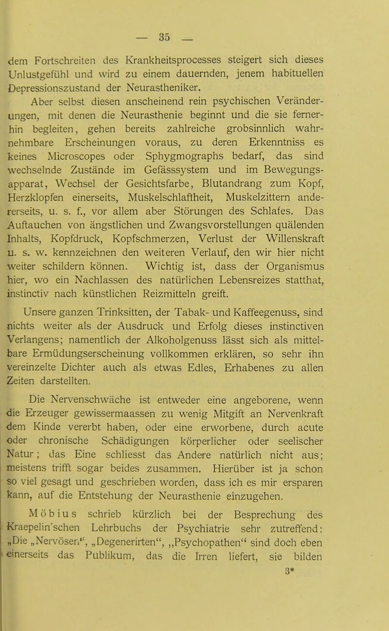 dem Fortschreiten des Krankheitsprocesses steigert sich dieses Unlustgefühl und wird zu einem dauernden, jenem habituellen Depressionszustand der Neurastheniker. Aber selbst diesen anscheinend rein psychischen Veränder- ungen, mit denen die Neurasthenie beginnt und die sie ferner- hin begleiten, gehen bereits zahlreiche grobsinnlich wahr- nehmbare Erscheinungen voraus, zu deren Erkenntniss es keines Microscopes oder Sphygmographs bedarf, das sind wechselnde Zustände im Gefässsystem und im Bewegungs- apparat, Wechsel der Gesichtsfarbe, Blutandrang zum Kopf, Herzklopfen einerseits, Muskelschlaftheit, Muskelzittern ande- rerseits, u. s. f., vor allem aber Störungen des Schlafes. Das Auftauchen von ängstlichen und Zwangsvorstellungen quälenden Inhalts, Kopfdruck, Kopfschmerzen, Verlust der Willenskraft u. s. w. kennzeichnen den weiteren Verlauf, den wir hier nicht weiter schildern können. Wichtig ist, dass der Organismus hier, wo ein Nachlassen des natürlichen Lebensreizes statthat, instinctiv nach künstlichen Reizmitteln greift. Unsere ganzen Trinksitten, der Tabak- und Kaffeegenuss, sind nichts weiter als der Ausdruck und Erfolg dieses instinctiven Verlangens; namentlich der Alkoholgenuss lässt sich als mittel- bare Ermüdungserscheinung vollkommen erklären, so sehr ihn vereinzelte Dichter auch als etwas Edles, Erhabenes zu allen Zeiten darstellten. Die Nervenschwäche ist entweder eine angeborene, wenn die Erzeuger gewissermaassen zu wenig Mitgift an Nervenkraft dem Kinde vererbt haben, oder eine erworbene, durch acute oder chronische Schädigungen körperlicher oder seelischer Natur; das Eine schliesst das Andere natürlich nicht aus; meistens trifft sogar beides zusammen. Hierüber ist ja schon so viel gesagt und geschrieben worden, dass ich es mir ersparen kann, auf die Entstehung der Neurasthenie einzugehen. Möbius schrieb kürzlich bei der Besprechung des Kraepelin’schen Lehrbuchs der Psychiatrie sehr zutreffend: „Die „Nervösen“, „Degenerirten“, „Psychopathen“ sind doch eben einerseits das Publikum, das die Irren liefert, sie bilden 3*