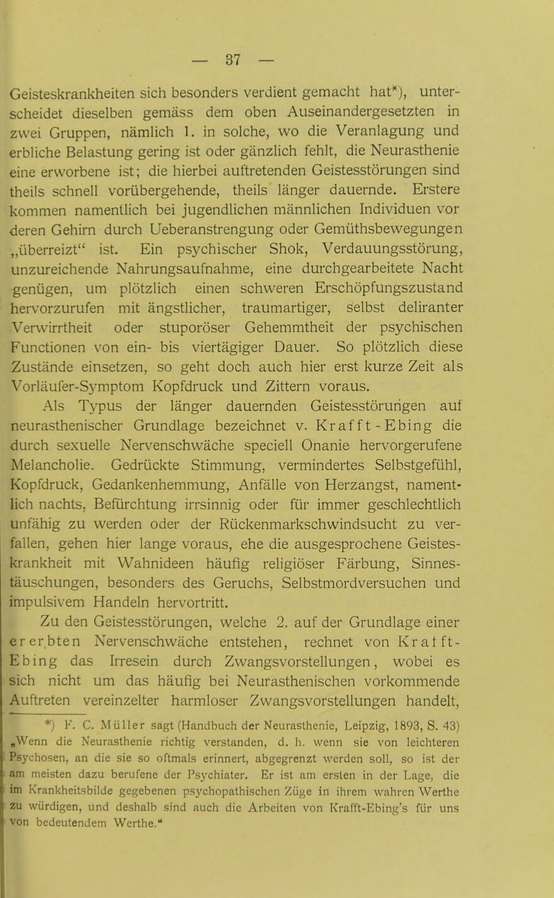 Geisteskrankheiten sich besonders verdient gemacht hat*), unter- scheidet dieselben gemäss dem oben Auseinandergesetzten in zwei Gruppen, nämlich 1. in solche, wo die Veranlagung und erbliche Belastung gering ist oder gänzlich fehlt, die Neurasthenie eine erworbene ist; die hierbei auftretenden Geistesstörungen sind theils schnell vorübergehende, theils länger dauernde. Erstere kommen namentlich bei jugendlichen männlichen Individuen vor deren Gehirn durch Ueberanstrengung oder Gemüthsbewegungen „überreizt“ ist. Ein psychischer Shok, Verdauungsstörung, unzureichende Nahrungsaufnahme, eine durchgearbeitete Nacht genügen, um plötzlich einen schweren Erschöpfungszustand hervorzurufen mit ängstlicher, traumartiger, selbst deliranter Verwirrtheit oder stuporöser Gehemmtheit der psychischen Functionen von ein- bis viertägiger Dauer. So plötzlich diese Zustände einsetzen, so geht doch auch hier erst kurze Zeit als Vorläufer-Symptom Kopfdruck und Zittern voraus. Als Typus der länger dauernden Geistesstörungen auf neurasthenischer Grundlage bezeichnet v. Kr afft- Ebing die durch sexuelle Nervenschwäche speciell Onanie hervorgerufene Melancholie. Gedrückte Stimmung, vermindertes Selbstgefühl, Kopfdruck, Gedankenhemmung, Anfälle von Herzangst, nament- lich nachts, Befürchtung irrsinnig oder für immer geschlechtlich unfähig zu werden oder der Rückenmarkschwindsucht zu ver- fallen, gehen hier lange voraus, ehe die ausgesprochene Geistes- krankheit mit Wahnideen häufig religiöser Färbung, Sinnes- täuschungen, besonders des Geruchs, Selbstmordversuchen und impulsivem Handeln hervortritt. Zu den Geistesstörungen, welche 2. auf der Grundlage einer ererbten Nervenschwäche entstehen, rechnet von Krafft- Ebing das Irresein durch Zwangsvorstellungen, wobei es sich nicht um das häufig bei Neurasthenischen vorkommende Auftreten vereinzelter harmloser Zwangsvorstellungen handelt, *) F. C. Müller sagt (Handbuch der Neurasthenie, Leipzig, 1893, S. 43) „Wenn die Neurasthenie richtig verstanden, d. h. wenn sie von leichteren Psychosen, an die sie so oftmals erinnert, abgegrenzt werden soll, so ist der am meisten dazu berufene der Psychiater. Er ist am ersten in der Lage, die im Krankheitsbilde gegebenen psychopathischen Züge in ihrem wahren Werthe zu würdigen, und deshalb sind auch die Arbeiten von Krafft-Ebing’s für uns von bedeutendem Werthe.“