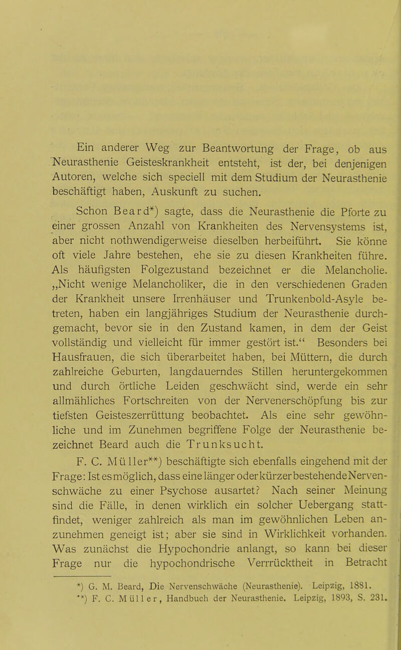 Ein anderer Weg zur Beantwortung der Frage, ob aus Neurasthenie Geisteskrankheit entsteht, ist der, bei denjenigen Autoren, welche sich speciell mit dem Studium der Neurasthenie beschäftigt haben, Auskunft zu suchen. Schon Beard*) sagte, dass die Neurasthenie die Pforte zu einer grossen Anzahl von Krankheiten des Nervensystems ist, aber nicht nothwendigerweise dieselben herbeiführt. Sie könne oft viele Jahre bestehen, ehe sie zu diesen Krankheiten führe. Als häufigsten Folgezustand bezeichnet er die Melancholie. „Nicht wenige Melancholiker, die in den verschiedenen Graden der Krankheit unsere Irrenhäuser und Trunkenbold-Asyle be- treten, haben ein langjähriges Studium der Neurasthenie durch- gemacht, bevor sie in den Zustand kamen, in dem der Geist vollständig und vielleicht für immer gestört ist.“ Besonders bei Hausfrauen, die sich überarbeitet haben, bei Müttern, die durch zahlreiche Geburten, langdauerndes Stillen heruntergekommen und durch örtliche Leiden geschwächt sind, werde ein sehr allmähliches Fortschreiten von der Nervenerschöpfung bis zur tiefsten Geisteszerrüttung beobachtet. Als eine sehr gewöhn- liche und im Zunehmen begriffene Folge der Neurasthenie be- zeichnet Beard auch die Trunksucht. F. C. Müller**) beschäftigte sich ebenfalls eingehend mit der Frage: Ist esmöglich, dass eine länger oder kürzer bestehendeNerven- schwäche zu einer Psychose ausartet? Nach seiner Meinung sind die Fälle, in denen wirklich ein solcher Uebergang statt- findet, weniger zahlreich als man im gewöhnlichen Leben an- zunehmen geneigt ist; aber sie sind in Wirklichkeit vorhanden. Was zunächst die Hypochondrie anlangt, so kann bei dieser Frage nur die hypochondrische Verrrücktheit in Betracht *) G. M. Beard, Die Nervenschwäche (Neurasthenie). Leipzig, 1881.