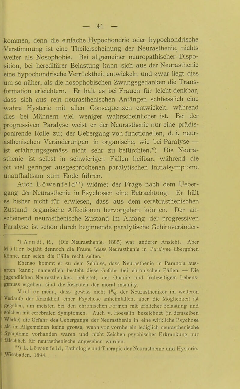 kommen, denn die einfache Hypochondrie oder hypochondrische Verstimmung ist eine Theilerscheinung der Neurasthenie, nichts weiter als Nosophobie. Bei allgemeiner neuropathischer Dispo- sition, bei hereditärer Belastung kann sich aus der Neurasthenie eine hypochondrische Verrücktheit entwickeln und zwar liegt dies um so näher, als die nosophobischen Zwangsgedanken die Trans- formation erleichtern. Er hält es bei Frauen für leicht denkbar, dass sich aus rein neurasthenischen Anfängen schliesslich eine •wahre Hysterie mit allen Consequenzen entwickelt, während dies bei Männern viel weniger wahrscheinlicher ist. Bei der progressiven Paralyse weist er der Neurasthenie nur eine prädis- ponirende Rolle zu; der Uebergang von functionellen, d. i. neur- asthenischen Veränderungen in organische, wie bei Paratyse — ist erfahrungsgemäss nicht sehr zu befürchten.*) Die Neura- sthenie ist selbst in schwierigen Fällen heilbar, während die oft viel geringer ausgesprochenen paralytischen Initialsymptome unaufhaltsam zum Ende führen. Auch Löwen fei d**) widmet der Frage nach dem Ueber- gang der Neurasthenie in Psychosen eine Betrachtung. Er hält es bisher nicht für erwiesen, dass aus dem cerebrasthenischen Zustand organische Affectionen hervorgehen können. Der an- scheinend neurasthenische Zustand im Anfang der progressiven Paralyse ist schon durch beginnende paralytische Gehirnveränder- *) Arndt, R., (Die Neurasthenie, 1885) war anderer Ansicht. Aber Müller bejaht dennoch die Frage, ?dass Neurasthenie in Paralyse übergehen könne, nur seien die Fälle recht selten. Ebenso kommt er zu dem Schluss, dass Neurasthenie in Paranoia aus- arten kann; namentlich besteht diese Gefahr bei chronischen Fällen. — Die jugendlichen Neurastheniker, belastet, der Onanie und frühzeitigem Lebens- genuss ergeben, sind die Rekruten der moral insanity. Müller meint, dass gewiss nicht 1% der Neurastheniker im weiteren Verlaufe der Krankheit einer Psychose anheimfallen, aber die Möglichkeit ist gegeben, am meisten bei den chronischen Formen mit erblicher Belastung und solchen mit cerebralen Symptomen. Auch v. Hoesslin bezeichnet (in demselben Werke) die Gefahr des Uebergangs der Neurasthenie in eine wirkliche Psychose als im Allgemeinen keine grosse, wenn von vornherein lediglich neurasthenische Symptome vorhanden waren und nicht Zeichen psychischer Erkrankung nur fälschlich für neurasthenische angesehen wurden. **) L.Löwenfeld, Pathologie und Therapie der Neurasthenie und Hysterie. Wiesbaden. 1894.