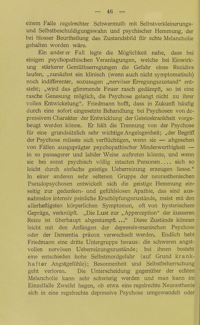 einem Falle regelrechter Schwermuth mit Selbstverkleinerungs- und Selbstbeschuldigungswahn und psychischer Hemmung, der bei blosser Beurtheilung das Zustandsbild für echte Melancholie gehalten worden wäre. Ein anderer Fall legte die Möglichkeit nahe, dass bei einigen psychopathischen Veranlagungen, welche bei Einwirk- ung stärkerer Gemüthserregungen die Gefahr eines Recidivs laufen, „zunächst ein klinisch (wenn auch nicht symptomatisch) noch indifferenter, sozusagen „nervöser Erregungszustand“ ent- steht; „wird das glimmende Feuer rasch gedämpft, so ist eine rasche Genesung möglich, die Psychose gelangt nicht zu ihrer vollen Entwickelung“. Friedmann hofft, dass in Zukunft häufig durch eine sofort eingesetzte Behandlung bei Psychosen von de- pressivem Charakter der Entwicklung der Geisteskrankheit vorge- beugt werden könne. Er hält die Trennung von der Psychose für eine grundsätzlich sehr wichtige Angelegenheit; „der Begriff der Psychose müsste sich verflüchtigen, wenn sie — abgesehen von Fällen ausgeprägter psychopathischer Minderwerthigkeit — in so passagerer und labiler Weise auftreten könnte, und wenn sie bei sonst psychisch völlig intacten Personen.... sich so leicht durch einfache geistige Ueberreizung erzeugen Hesse.“ In einer anderen sehr seltenen Gruppe der neurasthenischen Pseudopsychosen entwickelt sich die geistige Hemmung ein- seitig zur gedanken- und gefühlslosen Apathie, das sind aus- nahmslos intensiv peinliche Erschöpfungszustände, meist mit den allerheftigsten körperlichen Symptomen, oft von hysterischem Gepräge, verknüpft. „Die Lust zur „ Apperception“ der äusseren Reize ist überhaupt abgestumpft...Diese Zustände können leicht mit den Anfängen der depressiv-manischen Psychose oder der Dementia präcox verwechselt werden. Endlich hebt Friedmann eine dritte Untergruppe heraus: die schweren angst- vollen nervösen Ueberreizungszustände; bei ihnen besteht eine entschieden hohe Selbstmordgefahr (auf Grund krank- hafter Angstgefühle); Besonnenheit und Selbstbeherrschung geht verloren. Die Unterscheidung gegenüber der echten Melancholie kann sehr schwierig werden und man kann im Einzelfalle Zweifel hegen, ob etwa eine regelrechte Neurasthenie sich in eine regelrechte depressive Psychose umgewandelt oder