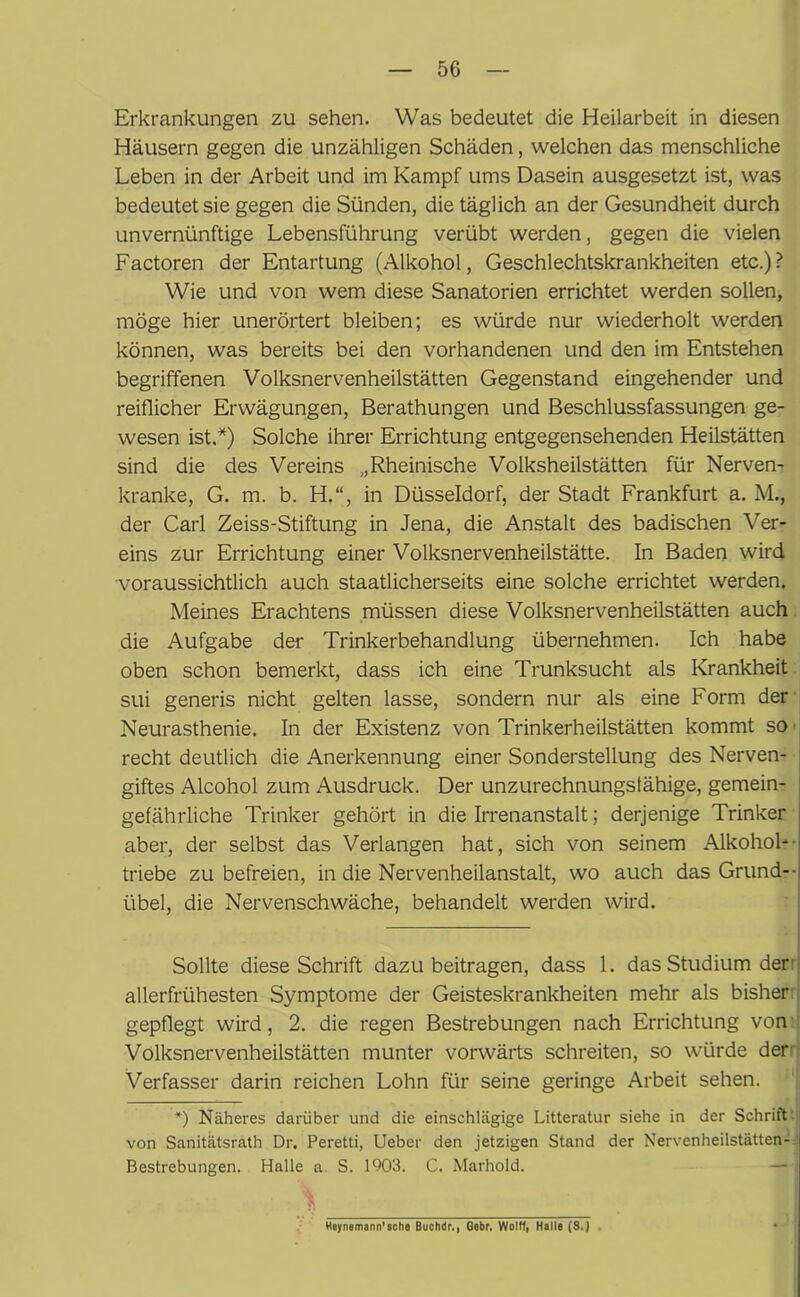 Erkrankungen zu sehen. Was bedeutet die Heilarbeit in diesen Häusern gegen die unzähligen Schäden, welchen das menschliche Leben in der Arbeit und im Kampf ums Dasein ausgesetzt ist, was bedeutet sie gegen die Sünden, die täglich an der Gesundheit durch unvernünftige Lebensführung verübt werden, gegen die vielen Factoren der Entartung (Alkohol, Geschlechtskrankheiten etc.) ? Wie und von wem diese Sanatorien errichtet werden sollen, möge hier unerörtert bleiben; es würde nur wiederholt werden können, was bereits bei den vorhandenen und den im Entstehen begriffenen Volksnervenheilstätten Gegenstand eingehender und reiflicher Erwägungen, Berathungen und Beschlussfassungen ge- wesen ist.*) Solche ihrer Errichtung entgegensehenden Heilstätten sind die des Vereins „Rheinische Volksheilstätten für Nerven- kranke, G. m. b. H.“, in Düsseldorf, der Stadt Frankfurt a. M., der Carl Zeiss-Stiftung in Jena, die Anstalt des badischen Ver- eins zur Errichtung einer Volksnervenheilstätte. In Baden wird •voraussichtlich auch staatlicherseits eine solche errichtet werden. Meines Erachtens müssen diese Volksnervenheilstätten auch die Aufgabe der- Trinkerbehandlung übernehmen. Ich habe oben schon bemerkt, dass ich eine Trunksucht als Krankheit sui generis nicht gelten lasse, sondern nur als eine Form der Neurasthenie. In der Existenz von Trinkerheilstätten kommt so • recht deutlich die Anerkennung einer Sonderstellung des Nerven- giftes Alcohol zum Ausdruck. Der unzurechnungsfähige, gemein- gefährliche Trinker gehört in die Irrenanstalt; derjenige Trinker aber, der selbst das Verlangen hat, sich von seinem Alkohol-- triebe zu befreien, in die Nervenheilanstalt, wo auch das Grund-- übel, die Nervenschwäche, behandelt werden wird. Sollte diese Schrift dazu beitragen, dass 1. das Studium der: allerfrühesten Symptome der Geisteskrankheiten mehr als bisher: gepflegt wird, 2. die regen Bestrebungen nach Errichtung von Volksnervenheilstätten munter vorwärts schreiten, so würde der Verfasser darin reichen Lohn für seine geringe Arbeit sehen. *) Näheres darüber und die einschlägige Litteratur siehe in der Schrift: von Sanitätsrath Dr. Peretti, Ueber den jetzigen Stand der Nervenheilstätten- Bestrebungen. Halle a S. 1903. C. Marhold. Hoynemann'sehe Buchdr., Gebr. Wolft, Halle (S.)