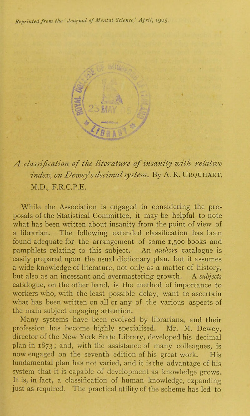 Reprinted from the 'Journal of Mental ScienceApril, 1905. A classification of the literature of insanity zvith relative index, on Dezvey s decimal system. By A. R. Urquhart, M.D., F.R.C.P.E. While the Association is engaged in considering the pro- posals of the Statistical Committee, it may be helpful to note what has been written about insanity from the point of view of a librarian. The following extended classification has been found adequate for the arrangement of some 1,500 books and pamphlets relating to this subject. An authors catalogue is easily prepared upon the usual dictionary plan, but it assumes a wide knowledge of literature, not only as a matter of history, but also as an incessant and overmastering growth. A subjects catalogue, on the other hand, is the method of importance to workers who, with the least possible delay, want to ascertain what has been written on all or any of the various aspects of the main subject engaging attention. Many systems have been evolved by librarians, and their profession has become highly specialised. Mr. M. Dewey, director of the New York State Library, developed his decimal plan in 1873; and, with the assistance of many colleagues, is now engaged on the seventh edition of his great work. His fundamental plan has not varied, and it is the advantage of his system that it is capable of development as knowledge grows. It is, in fact, a classification of human knowledge, expanding just as required. The practical utility of the scheme has led to