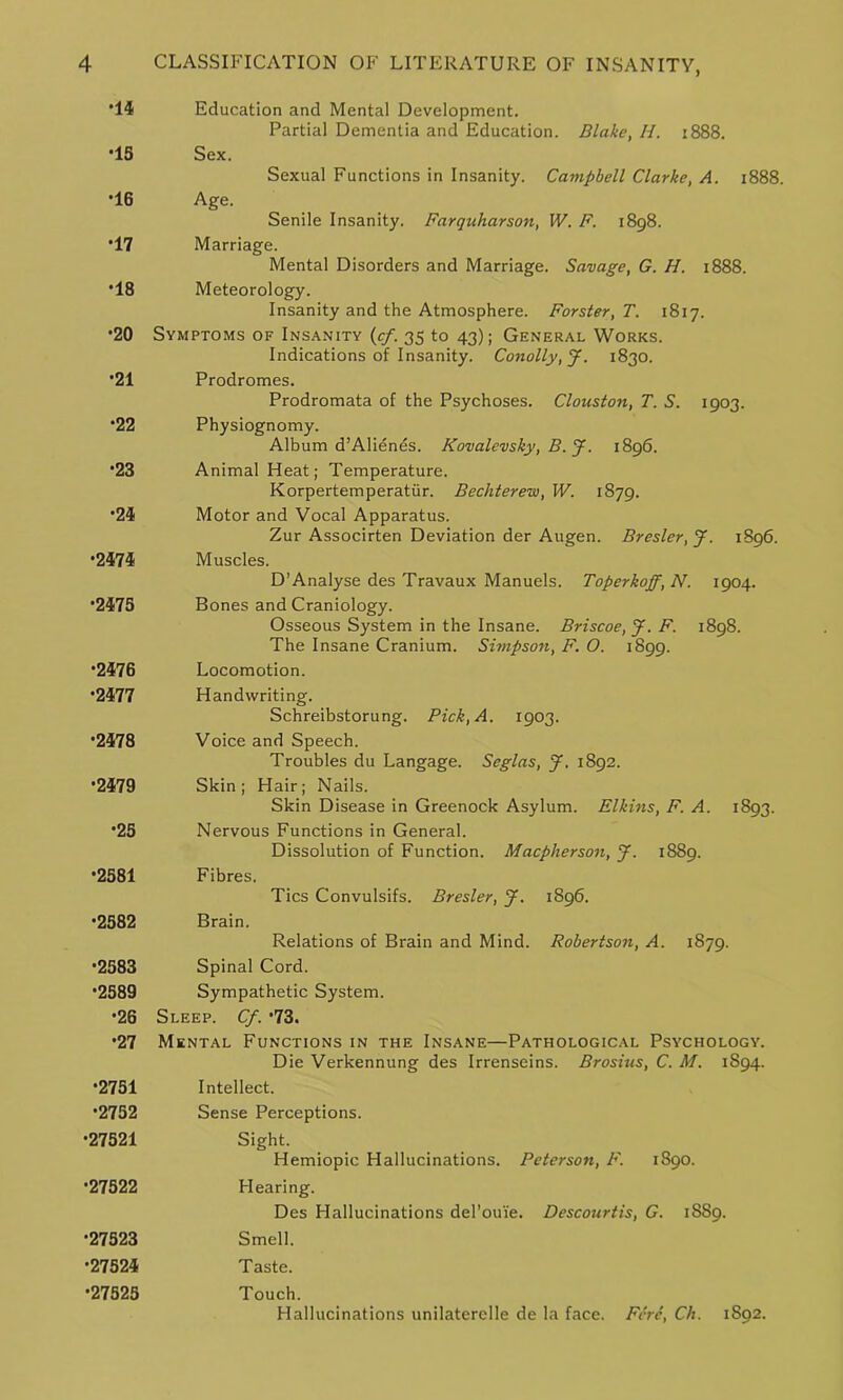 *14 Education and Mental Development. Partial Dementia and Education. Blake, //. 1888. 15 Sex. Sexual Functions in Insanity. Campbell Clarke, A. 1888. •16 Age. Senile Insanity. Farquharson, W. F. 1898. •17 Marriage. Mental Disorders and Marriage. Savage, G. H. 1888. •18 Meteorology. Insanity and the Atmosphere. Forster, T. 1817. •20 Symptoms of Insanity (cf. 35 to 43); General Works. Indications of Insanity. Conolly,J. 1830. •21 Prodromes. Prodromata of the Psychoses. Clouston, T. S. 1903. •22 Physiognomy. Album d’Alienes. Kovalevsky, B. J. 1896. •23 Animal Heat; Temperature. Korpertemperatiir. Becliterew, W. 1879. •24 Motor and Vocal Apparatus. Zur Associrten Deviation der Augen. Bresler, J. 1896. •2474 Muscles. D’Analyse des Travaux Manuels. Toperkoff, N. 1904. •2475 Bones and Craniology. Osseous System in the Insane. Briscoe, J. F. 1898. The Insane Cranium. Simpson, F. O. 1899. •2476 Locomotion. *2477 Handwriting. Schreibstorung. Pick, A. 1903. •2478 Voice and Speech. Troubles du Langage. Seglas, J. 1892. •2479 Skin; Hair; Nails. Skin Disease in Greenock Asylum. Elkins, F. A. 1893. •25 Nervous Functions in General. Dissolution of Function. Macpherson, J. 1889. •2581 Fibres. Tics Convulsifs. Bresler, J. 1896. •2582 Brain. Relations of Brain and Mind. Robertson, A. 1879. •2583 Spinal Cord. •2589 Sympathetic System. •26 Sleep. Cf. 73. •27 Mental Functions in the Insane—Pathological Psychology. Die Verkennung des Irrenseins. Brosius, C. M. 1S94. •2751 Intellect. •2752 Sense Perceptions. •27521 Sight. Hemiopic Hallucinations. Peterson, F. 1S90. •27522 Hearing. Des Hallucinations del’ouie. Descourtis, G. 1889. •27523 Smell. •27524 Taste. •27525 Touch. Hallucinations unilaterelle de la face. Fere, Ch. 1S92.