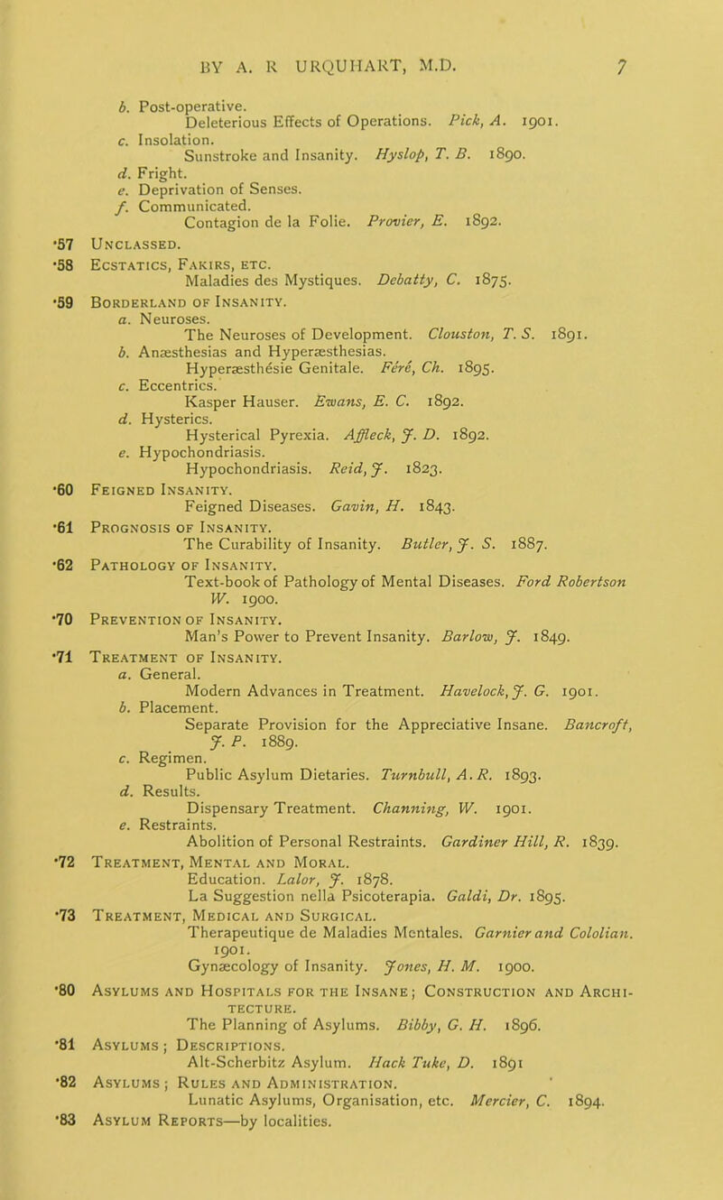 b. Post-operative. Deleterious Effects of Operations. Pick, A. 1901. c. Insolation. Sunstroke and Insanity. Hyslop, T. D. 1890. d. Fright. e. Deprivation of Senses. f. Communicated. Contagion de la Folie. Provier, E. 1892. •57 Unclassed. •58 Ecstatics, Fakirs, etc. Maladies des Mystiques. Debatty, C. 1875. •59 Borderland of Insanity. a. Neuroses. The Neuroses of Development. Clouston, T. S. 1891. b. Anaesthesias and Hyperaesthesias. Hyperaesthesie Genitale. Fere, Ch. 1895. c. Eccentrics. Kasper Hauser. Ewans, E. C. 1892. d. Hysterics. Hysterical Pyrexia. Affleck, J. D. 1892. e. Hypochondriasis. Hypochondriasis. Reid, J. 1823. •60 Feigned Insanity. Feigned Diseases. Gavin, H. 1843. •61 Prognosis of Insanity. The Curability of Insanity. Butler, J. S. 1887. •62 Pathology of Insanity. Text-book of Pathology of Mental Diseases. Ford Robertson W. 1900. •70 Prevention of Insanity. Man’s Power to Prevent Insanity. Barlow, J. 1849. •71 Treatment of Insanity. a. General. Modern Advances in Treatment. Havelock, J. G. 1901. b. Placement. Separate Provision for the Appreciative Insane. Bancroft, J. P. 1889. c. Regimen. Public Asylum Dietaries. Turnbull, A. R. 1893. d. Results. Dispensary Treatment. Channing, W. 1901. e. Restraints. Abolition of Personal Restraints. Gardiner Hill, R. 1839. •72 Treatment, Mental and Moral. Education. Lalor, J. 1878. La Suggestion nella Psicoterapia. Galdi, Dr. 1895. •73 Treatment, Medical and Surgical. Therapeutique de Maladies Mentales. Gamier and Cololian. 1901. Gynaecology of Insanity. Jones, H. M. 1900. •80 Asylums and Hospitals for the Insane; Construction and Archi- tecture. The Planning of Asylums. Bibby, G. H. 1896. •81 Asylums; Descriptions. Alt-Scherbitz Asylum. Hack Take, D. 1891 •82 Asylums; Rules and Administration. Lunatic Asylums, Organisation, etc. Mercier, C. 1894. •83 Asylum Reports—by localities.