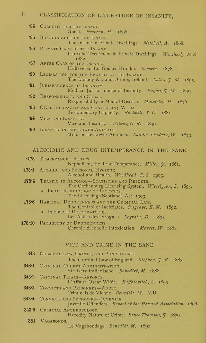 •84 Colonies for the Insane. Gheel. Evensen, H. 1896. •85 Boarding-out of the Insane. The Insane in Private Dwellings. Mitchell, A. 1868. •86 Private Care of the Insane. Care and Treatment in Private Dwellings. Weatherly, F. A 1882. •87 After-Care of the Insane. Hulfsverein fur Geistes Kranke. Reports. 1878— •90 Legislation for the Benefit of the Insane. The Lunacy Act and Orders, Ireland. Colies, J. M. 1895. •91 Jurisprudence of Insanity. Medical Jurisprudence of Insanity. Pagan, J. M. 1840. •92 Responsibility and Crime. Responsibility in Mental Disease. Maudsley, H. 1876. •93 Civil Incapacity and Contracts ; Wills. Testamentary Capacity. Bucknill, J. C. 1881. •94 Vice and Insanity. Vice and Insanity. Wilson, G. R. 1899. •99 Insanity in the Lower Animals. Mind in the Lower Animals. Lauder Lindsay, W. 1879. ALCOHOLIC AND DRUG INTEMPERANCE IN THE SANE. •178 Temperance—Ethics. Nephalism, the True Temperance. Miller, J. 1861. 178*1 Alcohol and Personal Hygiene. Alcohol and Health. Woodhead, G. S. 1903. 178'4 Traffic in Alcohol—Statistics and Reports. The Gothenburg Licensing System. Wieselgren, S. 1895. a. Legal Regulation of Licenses. The Licensing (Scotland) Act, 1903. 178’6 Habitual Drunkenness and the Criminal Law. The Control of Inebriates. Cosgrave, E. M. 1892. a. Inebriate Reformatories. Les Asiles des Ivrognes. Legrain, Dr. 1895. 178’10 Pathology of Drunkenness. Chronic Alcoholic Intoxication. Marcet, W. 1862. VICE AND CRIME IN THE SANE. •343 Criminal Law, Crimes, and Punishments. The Criminal Law of England. Stephen, J. F. 1SS3. 343*1 Criminal Courts Administration. Strafzetz Italienische. Benedikt, M. 1888. 343’2 Criminal Trials—Reports. L’ Affaire Oscar Wilde. Raffalovitch, A. 1895. 343‘3 Convicts and Prisoners—Adult. Criminels de Vienne. Benedikt, M. N.D. 343‘4 Convicts and Prisoners—Juvenile. Juvenile Offenders. Report of the Howard Association. 1898. 343*5 Criminal Anthropology. Heredity Nature of Crime. Bruce Thomson, J. 1870. 351 Vagabonds. Le Vagabondage. Benedikt, M. 1890.