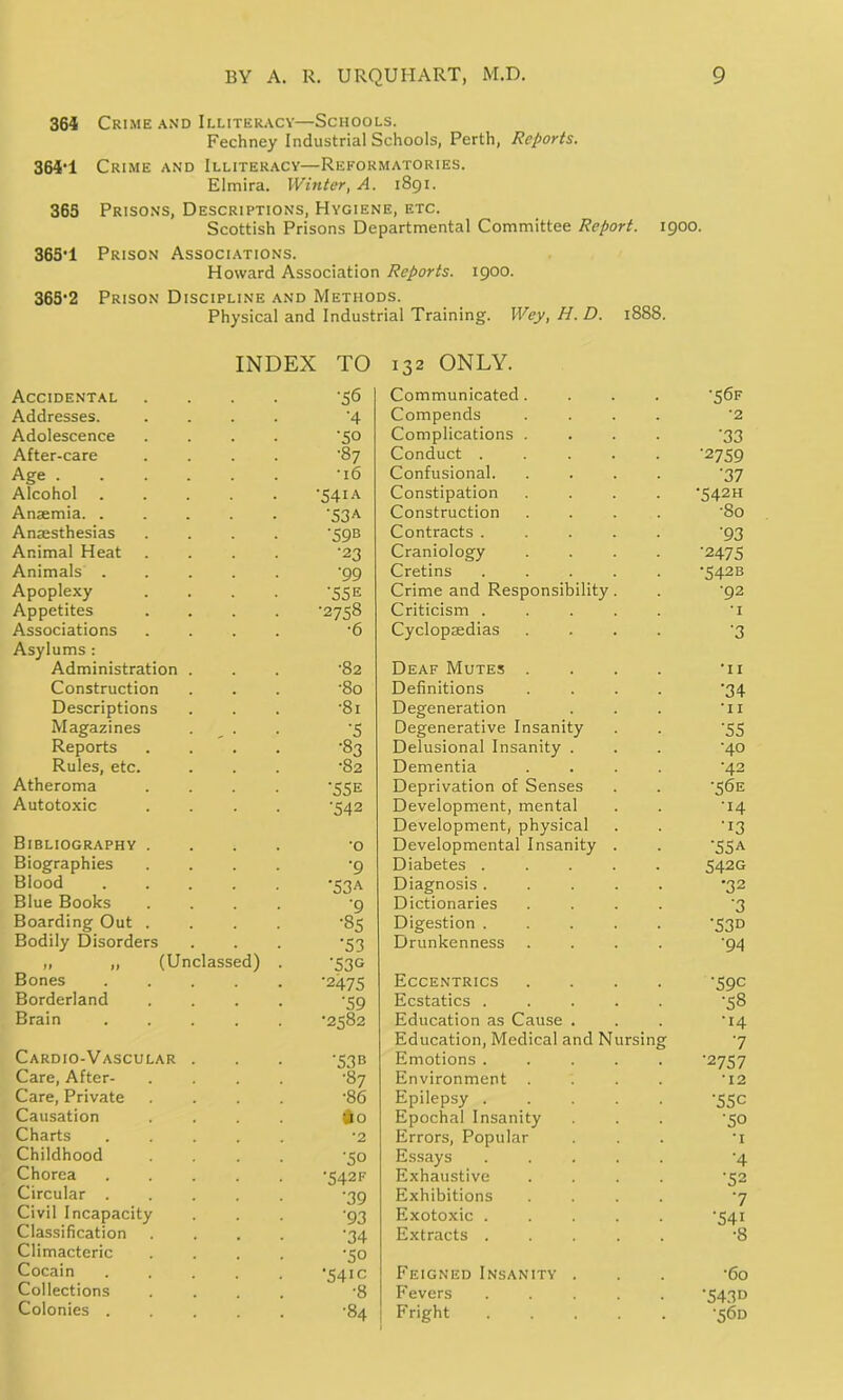 364 Crime and Illiteracy—Schools. Fechney Industrial Schools, Perth, Reports. 364’1 Crime and Illiteracy—Reformatories. Elmira. Winter, A. 1891. 365 Prisons, Descriptions, Hygiene, etc. Scottish Prisons Departmental Committee Report. 1900. 365T Prison Associations. Howard Association Reports. 1900. 365'2 Prison Discipline and Methods. Physical and Industrial Training. Wey, H.D. 1888. INDEX TO 132 ONLY. Accidental •56 Communicated. ■56F Addresses. •4 Compends •2 Adolescence •50 Complications . '33 After-care •87 Conduct .... '2759 Age . •16 Confusional. '37 Alcohol ■54iA Constipation '542H Anaemia. . '53A Construction •80 Anaesthesias '59B Contracts .... '93 Animal Heat •23 Craniology •2475 Animals . '99 Cretins .... •542B Apoplexy '55 e Crime and Responsibility. •92 Appetites •2758 Criticism .... •1 Associations •6 Cyclopaedias '3 Asylums : Administration •82 Deaf Mutes . •11 Construction •80 Definitions '34 Descriptions ■81 Degeneration •11 Magazines '5 Degenerative Insanity '55 Reports •83 Delusional Insanity . •40 Rules, etc. •82 Dementia •42 Atheroma '55E Deprivation of Senses •56E Autotoxic •542 Development, mental •14 Bibliography . •0 Development, physical Developmental Insanity . •13 '55A Biographies '9 Diabetes .... 542G Blood '53A Diagnosis .... •32 Blue Books '9 Dictionaries '3 Boarding Out . •85 Digestion .... '53D Bodily Disorders '53 Drunkenness '94 „ „ (Unclassed) Bones .... '53G '2475 Eccentrics '59C Borderland '59 Ecstatics .... •58 Brain •2582 Education as Cause . •14 Cardio-Vascular '53® Education, Medical and Nursing Emotions ..... 7 '2757 Care, After- •87 Environment •12 Care, Private •86 Epilepsy .... •55c Causation #0 Epochal Insanity •50 Charts •2 Errors, Popular •i Childhood •50 Essays .... '4 Chorea •542 F Exhaustive '52 Circular . '39 Exhibitions 7 Civil Incapacity '93 Exotoxic .... '541 Classification '34 Extracts .... •8 Climacteric Cocain •50 ■54ic Feigned Insanity . •60 Collections •8 Fevers .... '543D Colonies . •84 Fright .... •56D