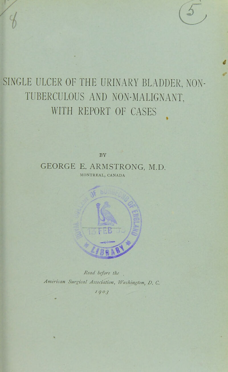 6 SINGLE ULCER OF THE URINARY BLADDER, NON- TUBERCULOUS AND NON-MALIGNANT. WITH REPORT OF CASES BY GEORGE E. ARMSTRONG, M.D. MONTREAL, CANADA mT Read before ihe American Surgical Association, Washington, D. C. 1903