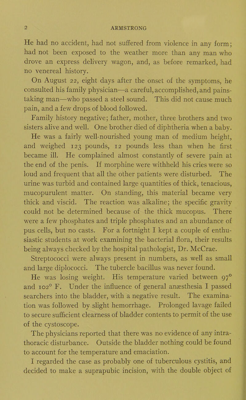 He had no accident, had not suffered from violence in any form; had not been exposed to the weather more than any man who drove an express delivery wagon, and, as before remarked, had no venereal history. On August 22, eight days after the onset of the symptoms, he consulted his family physician—a careful, accomplished, and pains- taking man—who passed a steel sound. This did not cause much pain, and a few drops of blood followed. Family history negative; father, mother, three brothers and two sisters alive and well. One brother died of diphtheria when a baby. He was a fairly well-nourished young man of medium height, and weighed 123 pounds, 12 pounds less than when he first became ill. He complained almost constantly of severe pain at the end of the penis. If morphine were withheld his cries were so loud and frequent that all the other patients were disturbed. The urine was turbid and contained large quantities of thick, tenacious, mucopurulent matter. On standing, this material became very thick and viscid. The reaction was alkaline; the specific gravity could not be determined because of the thick mucopus. There were a few phosphates and triple phosphates and an abundance of pus cells, but no casts. For a fortnight I kept a couple of enthu- siastic students at work examining the bacterial flora, their results being always checked by the hospital pathologist, Dr. McCrae. Streptococci were always present in numbers, as well as small and large diplococci. The tubercle bacillus was never found. He was losing weight. His temperature varied between 970 and 1020 F. Under the influence of general anaesthesia I passed searchers into the bladder, with a negative result. The examina- tion was followed by slight hemorrhage. Prolonged lavage failed to secure sufficient clearness of bladder contents to permit of the use of the cystoscope. The physicians reported that there was no evidence of any intra- thoracic disturbance. Outside the bladder nothing could be found to account for the temperature and emaciation. I regarded the case as probably one of tuberculous cystitis, and decided to make a suprapubic incision, with the double object of