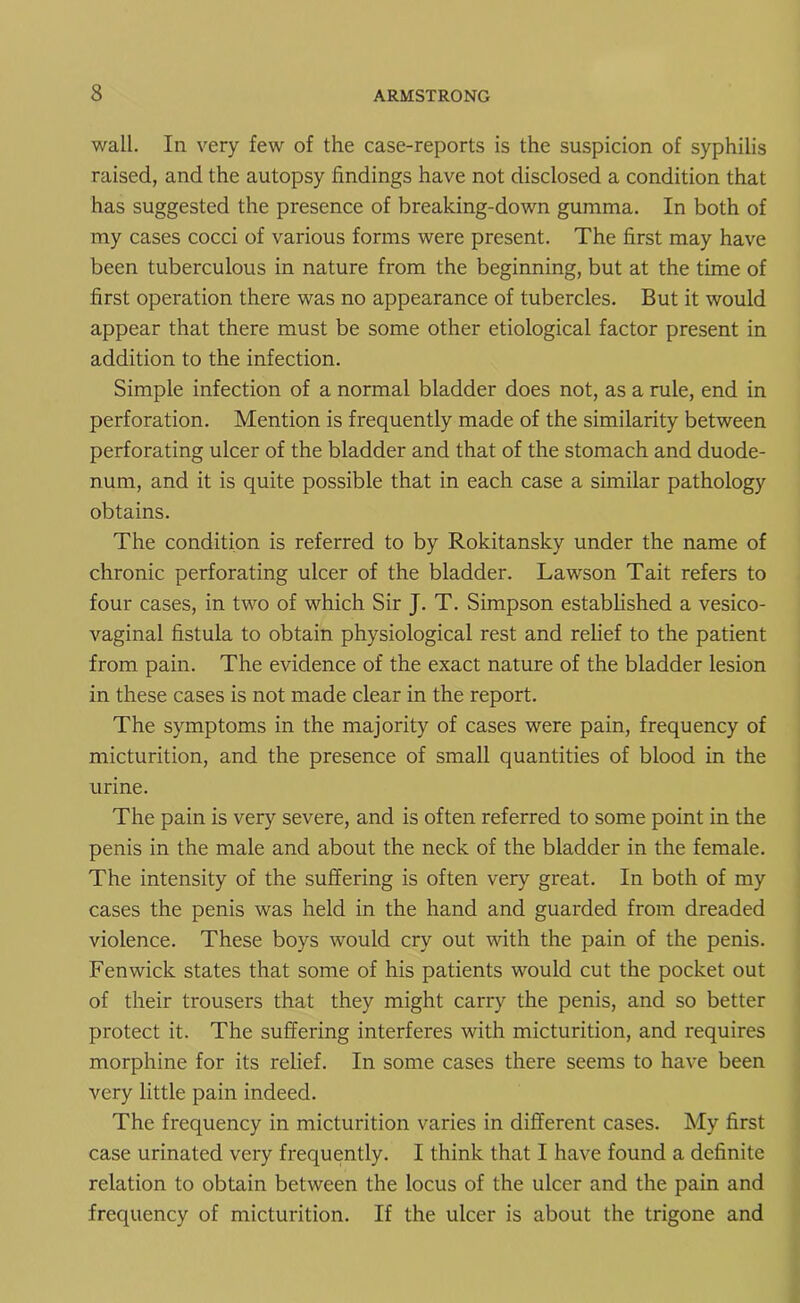 wall. In very few of the case-reports is the suspicion of syphilis raised, and the autopsy findings have not disclosed a condition that has suggested the presence of breaking-down gumma. In both of my cases cocci of various forms were present. The first may have been tuberculous in nature from the beginning, but at the time of first operation there was no appearance of tubercles. But it would appear that there must be some other etiological factor present in addition to the infection. Simple infection of a normal bladder does not, as a rule, end in perforation. Mention is frequently made of the similarity between perforating ulcer of the bladder and that of the stomach and duode- num, and it is quite possible that in each case a similar pathology obtains. The condition is referred to by Rokitansky under the name of chronic perforating ulcer of the bladder. Lawson Tait refers to four cases, in two of which Sir J. T. Simpson established a vesico- vaginal fistula to obtain physiological rest and relief to the patient from pain. The evidence of the exact nature of the bladder lesion in these cases is not made clear in the report. The symptoms in the majority of cases were pain, frequency of micturition, and the presence of small quantities of blood in the urine. The pain is very severe, and is often referred to some point in the penis in the male and about the neck of the bladder in the female. The intensity of the suffering is often very great. In both of my cases the penis was held in the hand and guarded from dreaded violence. These boys would cry out with the pain of the penis. Fenwick states that some of his patients would cut the pocket out of their trousers that they might carry the penis, and so better protect it. The suffering interferes with micturition, and requires morphine for its relief. In some cases there seems to have been very little pain indeed. The frequency in micturition varies in different cases. My first case urinated very frequently. I think that I have found a definite relation to obtain between the locus of the ulcer and the pain and frequency of micturition. If the ulcer is about the trigone and