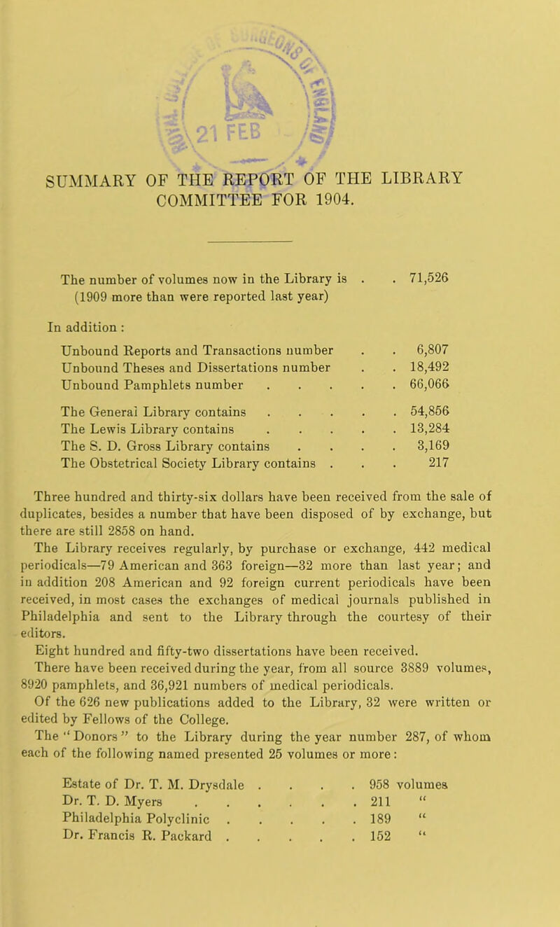 SUMMARY OF THE REPORT OF THE LIBRARY COMMITTEE FOR 1904. The number of volumes now in the Library is . . 71,526 (1909 more than were reported last year) In addition : Unbound Reports and Transactions number Unbound Theses and Dissertations number Unbound Pamphlets number 6,807 18,492 66,066 The General Library contains The Lewis Library contains The S. D. Gross Library contains The Obstetrical Society Library contains 54,856 13,284 3,169 217 Three hundred and thirty-six dollars have been received from the sale of duplicates, besides a number that have been disposed of by exchange, but there are still 2858 on hand. The Library receives regularly, by purchase or exchange, 442 medical periodicals—79 American and 363 foreign—32 more than last year; and in addition 208 American and 92 foreign current periodicals have been received, in most cases the exchanges of medical journals published in Philadelphia and sent to the Library through the courtesy of their editors. Eight hundred and fifty-two dissertations have been received. There have been received during the year, from all source 3889 volumes, 8920 pamphlets, and 36,921 numbers of medical periodicals. Of the 626 new publications added to the Library, 32 were written or edited by Fellows of the College. The Donors ” to the Library during the year number 287, of whom each of the following named presented 25 volumes or more: Estate of Dr. T. M. Drysdale Dr. T. D. Myers Philadelphia Polyclinic Dr. Francis R. Packard . 958 volumes 211 189 152