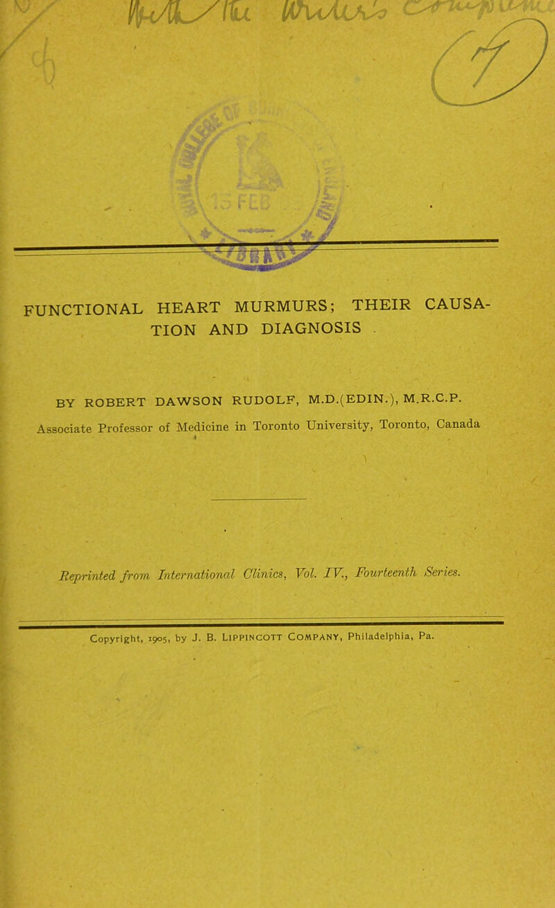 IthsAuJ* >*r FUNCTIONAL HEART MURMURS; THEIR CAUSA- TION AND DIAGNOSIS ( - , (BY ROBERT DAWSON RUDOLF, M.D.(EDIN.), M.R.C.P. Associate Professor of Medicine in Toronto University, Toionto, Canada * Reprinted from International Clinics, Vol. IV., Fourteenth Series. Copyright, 1905, by J. B. LiPPINCOTT COMPANY, Philadelphia, Pa.